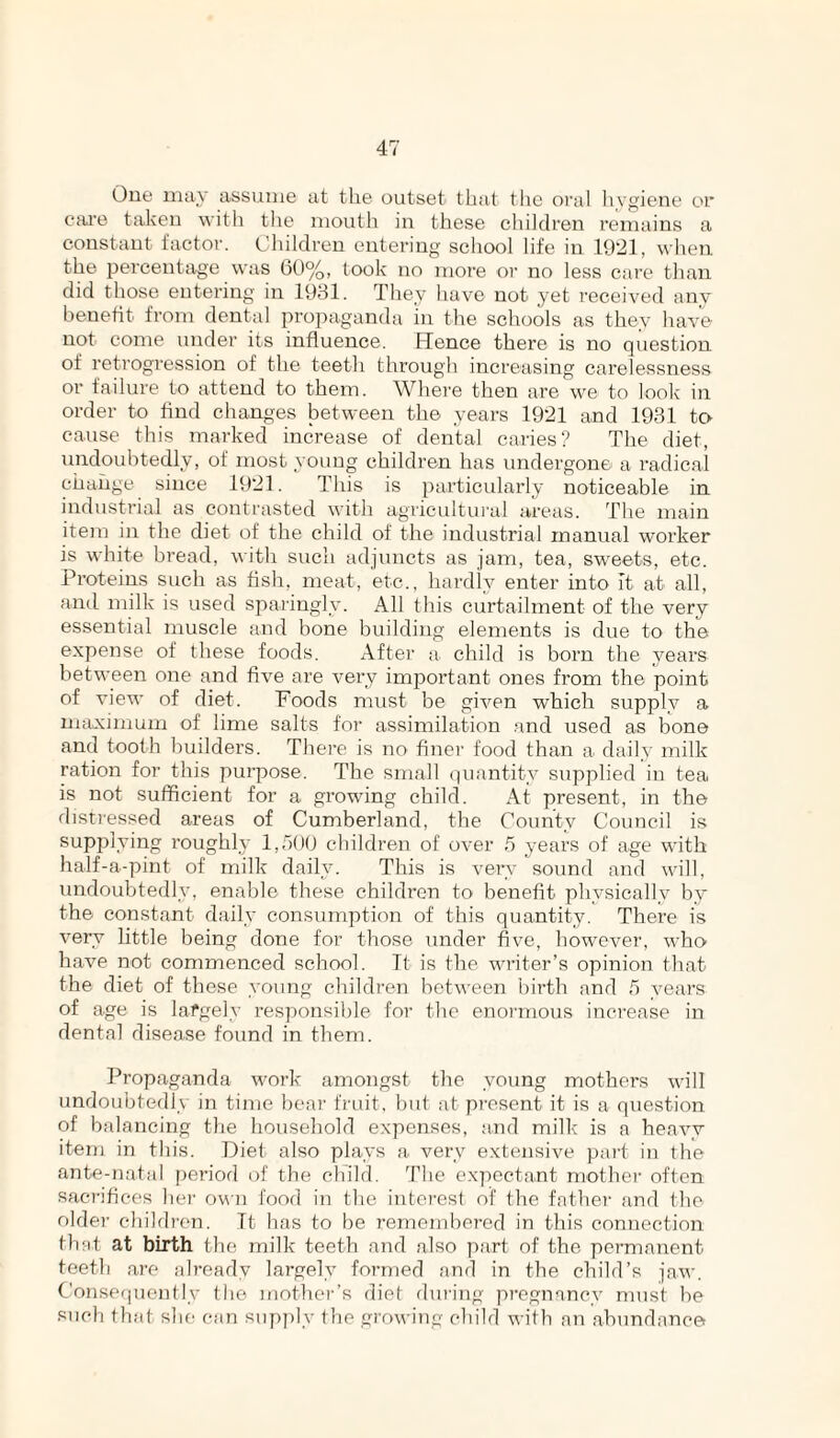 One may assume at the outset that the oral hygiene or cai’e taken witli tlie mouth in these children remains a constant factor. Children entering school life in 1921, when the ijercentage was 60%, took no more or no less care than did those entering in 1931. They have not yet received any beneht from dental propaganda in the schools as they have not come under its influence. Hence there is no question of retrogression of the teeth through increasing carelessness or failure to attend to them. Where then are we to look in order to find changes between the years 1921 and 1931 to cause this marked increase of dental caries? The diet, undoubtedly, of most young children has undergone a radical change since 1921. This is particularly noticeable in industrial as contrasted with agricultural areas. The main item in the diet of the child of the industrial manual worker is white bread, with such adjuncts as jam, tea, sweets, etc. Proteins such as fish, meat, etc., hardly enter into it at all, and milk is used sparingly. All this curtailment of the very essential muscle and bone building elements is due to the expense of these foods. After a child is born the years between one and five are very important ones from the point of view of diet. Foods must be given which supply a maximum of lime salts for assimilation and used as bone and tooth builders. There is no finei' food than a> daily milk ration for this purpose. The small quantity supplied in tea is not sufficient for a growing child. At present, in the disti'essed areas of Cumberland, the County Council is supplying roughly 1,000 children of over 5 years of age with half-a-pint of milk daily. This is very sound and will, undoubtedly, enable these children to benefit physically by the constant daily consumption of this quantity. There is very little being done for those under five, however, who' have not commenced school. Tt is the writer’s opinion that the diet of these young children between birth and 5 years of age is lafgely responsible for the enormous increase in dental disease found in them. Propaganda work amongst the young mothers will undoubtedly in time bear fruit, but at present it is a question of balancing the household expenses, and milk is a heavy item in this. Diet also plays a very extensive part in the ante-natal period of the child. The e.\'i)eetant mother often sacrifices hei’ own food in the into'cst of the father and the older children. Tt has to be remembered in this connection that at birth the milk teeth and also part of the permanent teeth are ah-eady largely formed and in the child’s jaw. Consef|uentlV the mother’s die! fluring pregnancy must be such tlifit she can supply the growing child with an abundance