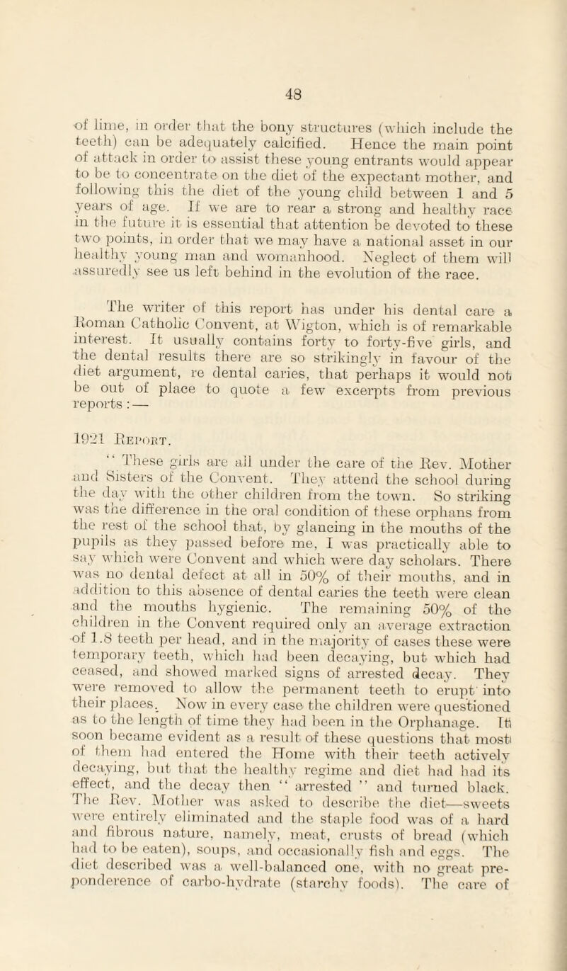 of lime, in order that the bony structures (wliich include the teeth) can be adeijuafeely calcified. Hence the main point of attack in order to assist these young entrants would appear to be to concentrate on tlie diet of the expectant mother, and following this the diet of the young child between 1 and 5 years of age. If we are to rear a strong and healthy race in the future it is essential that attention be devoted to these two points, in order that we may have a. national asset in our healthy young man and womaidiood. Neglect of them will assuredly see us left behind in the evolution of the race. The writer of this report has under his dental care a Ixoman Catholic Convent, at Wigton, which is of remarkable interest. It usualH contains forty to forty-five girls, and the dental results theic are so strikingly in favour of the diet argument, re dental caries, that perhaps it would not be out of place to quote a few exceiqrts from previous reports : — 19'21 PiEi'oaT. ■‘ These girls are all under the care of tiie Ilev. Mother and Sisters of the Convent. They attend the school during the day with the other children from the town. So striking was the difference in the oral condition of these orphans from the rest of the school that, by glancing in the months of the pupils as they passed before me, I was practically able to say w Inch were Convent and which were day scholars. There was no dental defect at all in oU% of tlieir mouths, and in addition to this absence of dental caries the teeth were clean and the mouths hygienic. The remaining 50% of the children in tire Convent required only an average extraction ■of 1.8 teeth per head, and in the majority of cases these were tenqiorarv teeth, which had been decaying, hut which had ceased, and showed marked signs of arrested decay. They were removed to allow the permanent teeth to erupt into their places._ Now in every case the children wei'e (juestioned as to the length of time they had been in the Orphanage. Iti soon hecame evident as a result of these questions that mosti of them had entered the Home with their teeth activelv decaying, but that the healthy regime and diet had had its effect,^ and the decay then “ arrested  and turned black. The Rev. Mother was asked to describe the diet—sweets were entirely eliminated and the staple food was of a hard and fibrous na.ture, namely, meat, crusts of bread (which had to he eaten), soups, .and occasionally fish and eggs. The diet described was a well-balanced one, with no great pre- ponderence of carbo-hydrate (starchy foods). The care of
