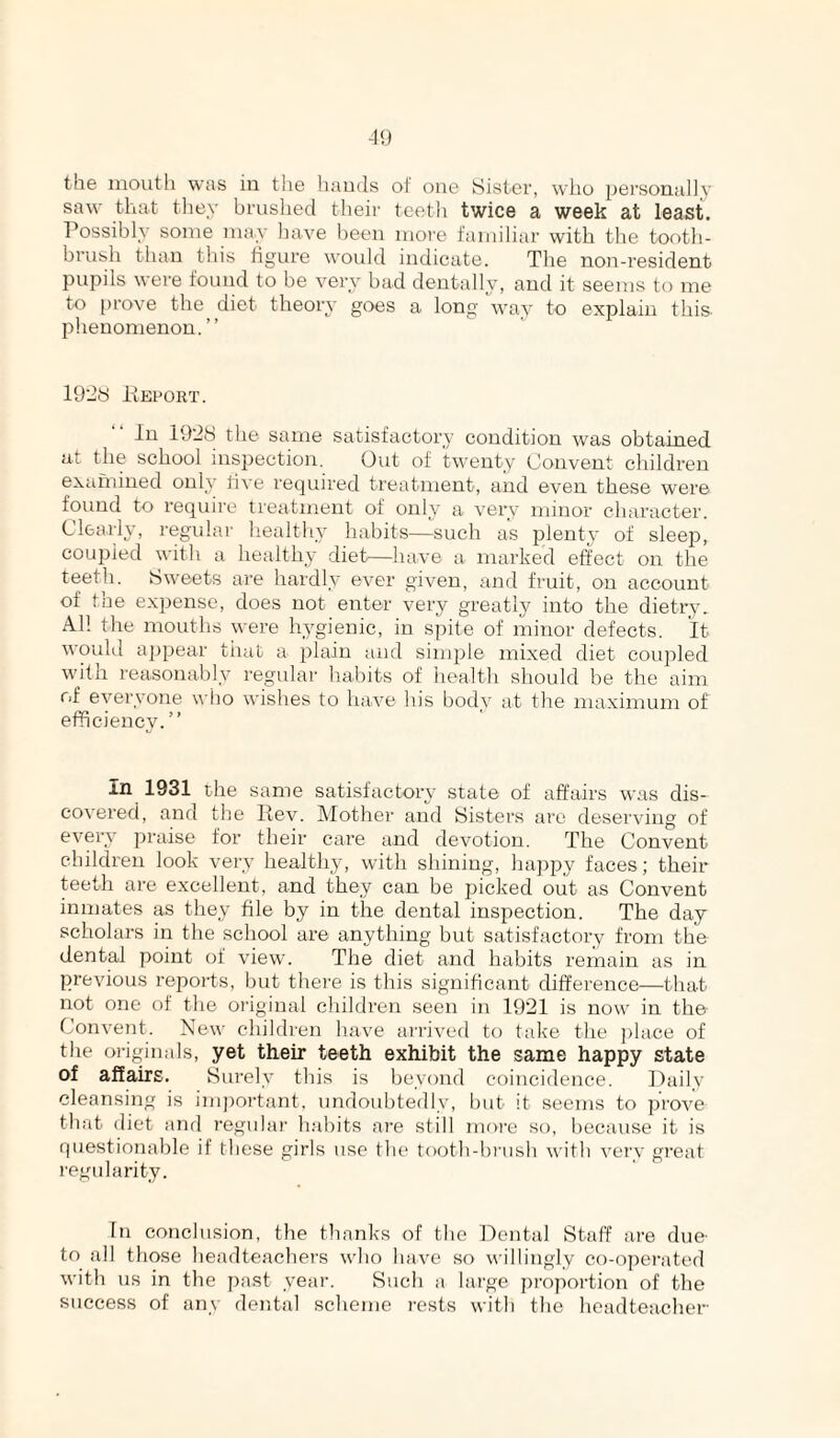 the iiioutli was in the hands ot one Sister, who personally saw that they brushed their teeth twice a week at least. Possibly some may have been more familiar with the tooth¬ brush than this figure would indicate. The non-resident pupils were found to be very bad dentally, and it seems to me to i)rove the diet theory goes a long way to explain this- phenomenon.” 19'2b liEPORT. In 192s the same satisfactory condition was obtained at the school inspection. Out of twenty Convent children examined only five required treatment, and even these were found to require treatment of only a very minor character. Clearly, regular healthy habits—such as plent\’ of sleep, coupled with a healthy diet—have a marked effect on the teeth. Sweets are hardly ever given, and fruit, on account of the expense, does not enter very greatly into the dietry. All the mouths were hygienic, in s])ite of minor defects. It would appear tiiat a jilain and sinqile mixed diet coupled with reasonably regular habits of health should be the aim of everyone who wishes to have bis body at the maximum of efficiency.” In 1931 the same satisfactory state of affairs was dis¬ covered, and the llev. Mother and Sisters are deserving of every praise for their care and devotion. The Convent children look very healthy, with shining, hajipy faces; their teeth are excellent, and they can be picked out as Convent inmates as they file by in the dental inspection. The day scholars in the school are anything but satisfactory from the dental point of view. The diet and habits remain as in previous reports, but there is this significant difference—that not one of the original children seen in 1921 is now in the Convent. Ne\^• children have aialved to take the ])lace of the origdnals, yet their teeth exhibit the same happy state of affairs. Surely this is beyond coincidence. Daily cleansing is important, undoubtedly, but it seems to prove that diet and regular habits are still more so, because it is questionable if these girls use the tooth-brush with very gi’eat regularity. In conclusion, the thanks of the Dental Staff are due- to all those headteachers who have so willingly co-operated with us in the past year. Such a large proportion of the success of any dental scheme rests with the headteacher