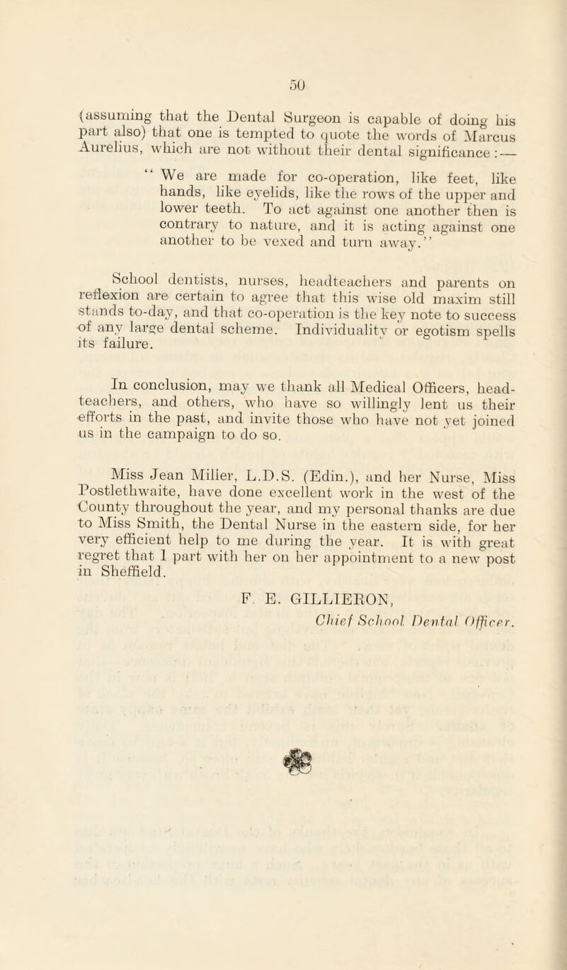 5U (assuming that the Dental Surgeon is capable of doing his part also) that one is tempted to quote the woi'ds of IMarcus Auielius, which are not without their dental significance ;_ We are made for co-ope)'ation, like feet, like hands, like eyelids, like the rows of the up})er and lower teeth. To act against one another then is contrary to nature, and it is acting against one another to be vexed and turn away.” School dentists, nui'ses, headteachers and jjarents on reflexion are certain to agree that this wise old maxim still stands to-day, and that co-operation is the key note to success of any large dental scheme. Individuality or egotism spells Its failure. In conclusion, may we thank all Medical Officers, head¬ teachers, and others, who have so willingly lent us their efforts in the past, and invite those who have not yet joined us in the campaign to do so. Miss Jean Miller, L.D.S. (Edin.), and her Nurse, Miss Postlethwaite, have done excellent work in the west of the County throughout the year, and my personal thanks are due to Miss Smith, the Dental Nurse in the eastern side, for her very efficient help to me during the year. It is with great regret that 1 part with her on her appointment to a new post in Sheffield. F E. GILLIEEON, Chief Schnol Dental Officer.