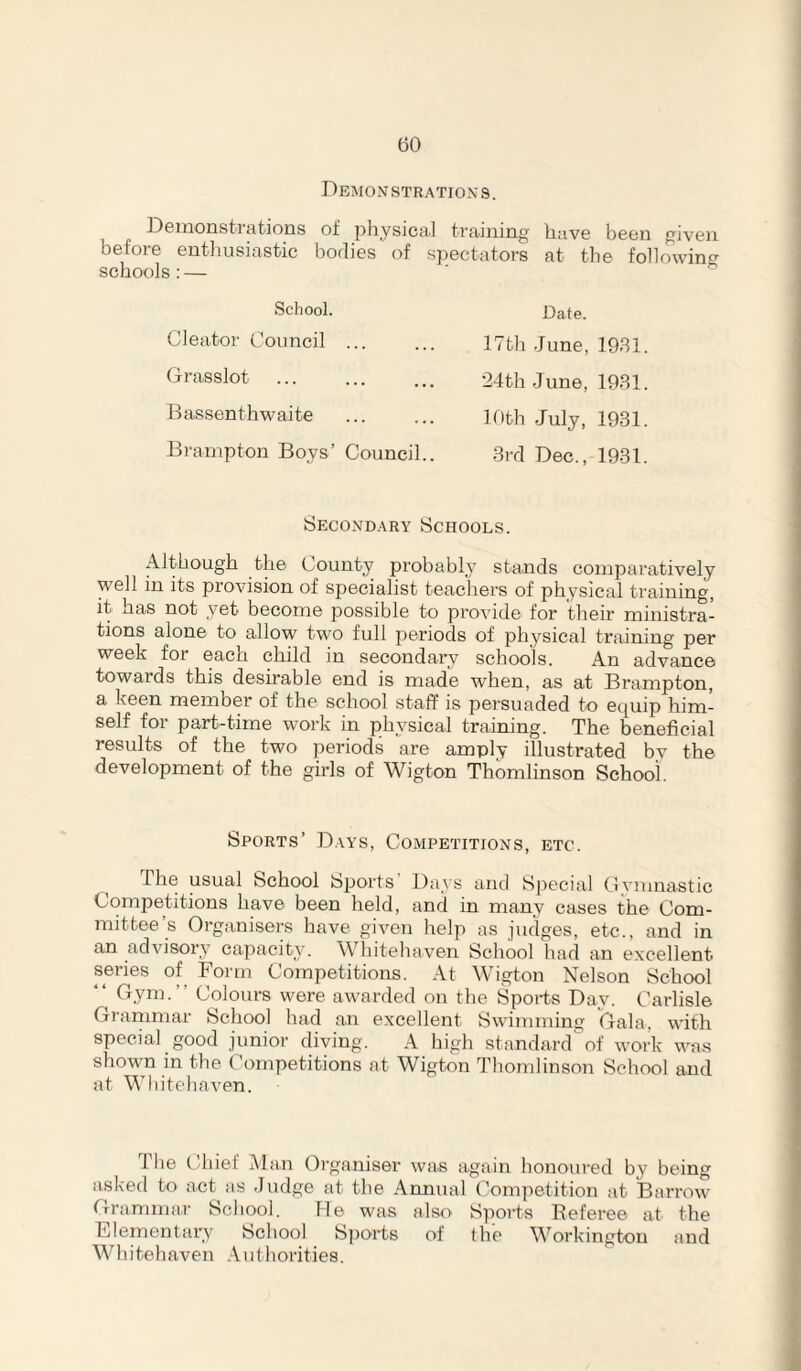 Demonstrations. Demonstrations ot physical training have been given before entliusiastic bodies of spectators at the following schools: — ■ ^ School. Cleator Council ... Grasslot Bassenthwaite Brampton Boys’ Council.. Date. 17th June, 1931. 24th June, 1931. 10th July, 1931. 3rd Dec., 1931. Secondary Schools. Although the County probably stands comparatively well in its provision of specialist teachers of physical training, it has not yet become possible to provide for their ministra¬ tions alone to allow two full periods of physical training per week for each child in secondary schools. An advance towards this desirable end is made when, as at Brampton, a keen member of the school staff is persuaded to eipiip him¬ self for part-time work in physical training. The beneficial results of the two periods are amply illustrated by the development of the girls of Wigton Thomlinson School. Sports’ Days, Competitions, etc. usual School bports Days and Special Cvmnastic Competitions have been held, and in many cases the Com¬ mittee s Organisers have given help as judges, etc., and in an advisory capacity. Wliitehaven School had an excellent series of^ Form Competitions. At Wigton Nelson School ‘‘ Cym.” Colours were awarded on the Sports Day. Carlisle Grariimar School had an excellent Swimming Gala, with special good junior diving. A high standard'of work was shown in the Competitions at Wigton Thomlinson School and at Wliitehaven. i he tdiiet Alan Organiser was again honoured by being asked to act as Judge at the Annual Com]ietition at Barrow Grammar School. He was also Sports Referee at the Elementary School Sjiorts of the Workington and Whitehaven .\uthorities.