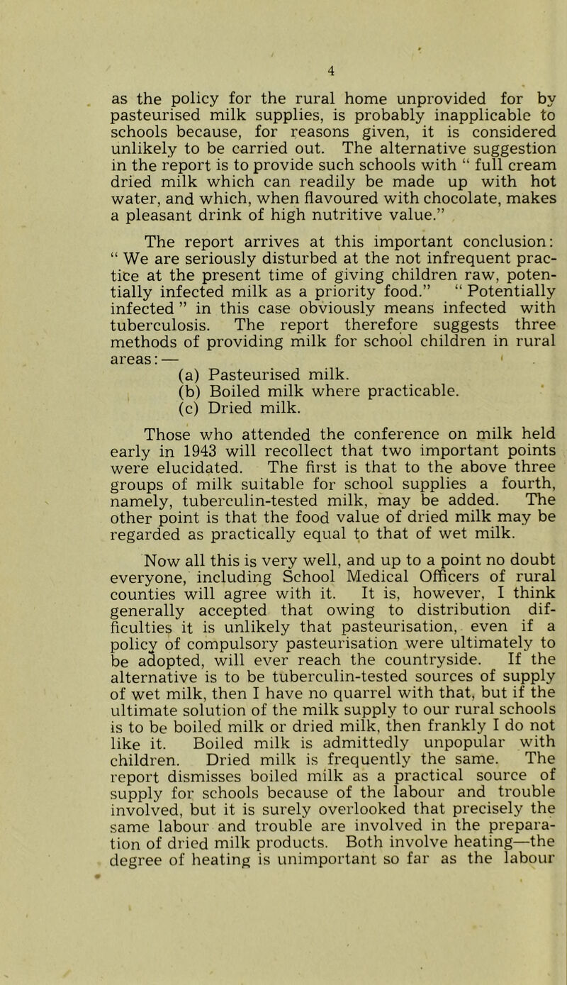 as the policy for the rural home unprovided for by pasteurised milk supplies, is probably inapplicable to schools because, for reasons given, it is considered unlikely to be carried out. The alternative suggestion in the report is to provide such schools with “ full cream dried milk which can readily be made up with hot water, and which, when flavoured with chocolate, makes a pleasant drink of high nutritive value.” The report arrives at this important conclusion: “ We are seriously disturbed at the not infrequent prac- tice at the present time of giving children raw, poten- tially infected milk as a priority food.” “ Potentially infected ” in this case obviously means infected with tuberculosis. The report therefore suggests three methods of providing milk for school children in rural areas:— ' (a) Pasteurised milk. (b) Boiled milk where practicable. (c) Dried milk. Those who attended the conference on milk held early in 1943 will recollect that two important points were elucidated. The first is that to the above three groups of milk suitable for school supplies a fourth, namely, tuberculin-tested milk, may be added. The other point is that the food value of dried milk may be regarded as practically equal to that of wet milk. Now all this is very well, and up to a point no doubt everyone, including School Medical Officers of rural counties will agree with it. It is, however, I think generally accepted that owing to distribution dif- ficulties it is unlikely that pasteurisation, even if a policy of compulsory pasteurisation were ultimately to be adopted, will ever reach the countryside. If the alternative is to be tuberculin-tested sources of supply of wet milk, then I have no quarrel with that, but if the ultimate solution of the milk supply to our rural schools is to be boiled milk or dried milk, then frankly I do not like it. Boiled milk is admittedly unpopular with children. Dried milk is frequently the same. The report dismisses boiled milk as a practical source of supply for schools because of the labour and trouble involved, but it is surely overlooked that precisely the same labour and trouble are involved in the prepara- tion of dried milk products. Both involve heating—the degree of heating is unimportant so far as the labour