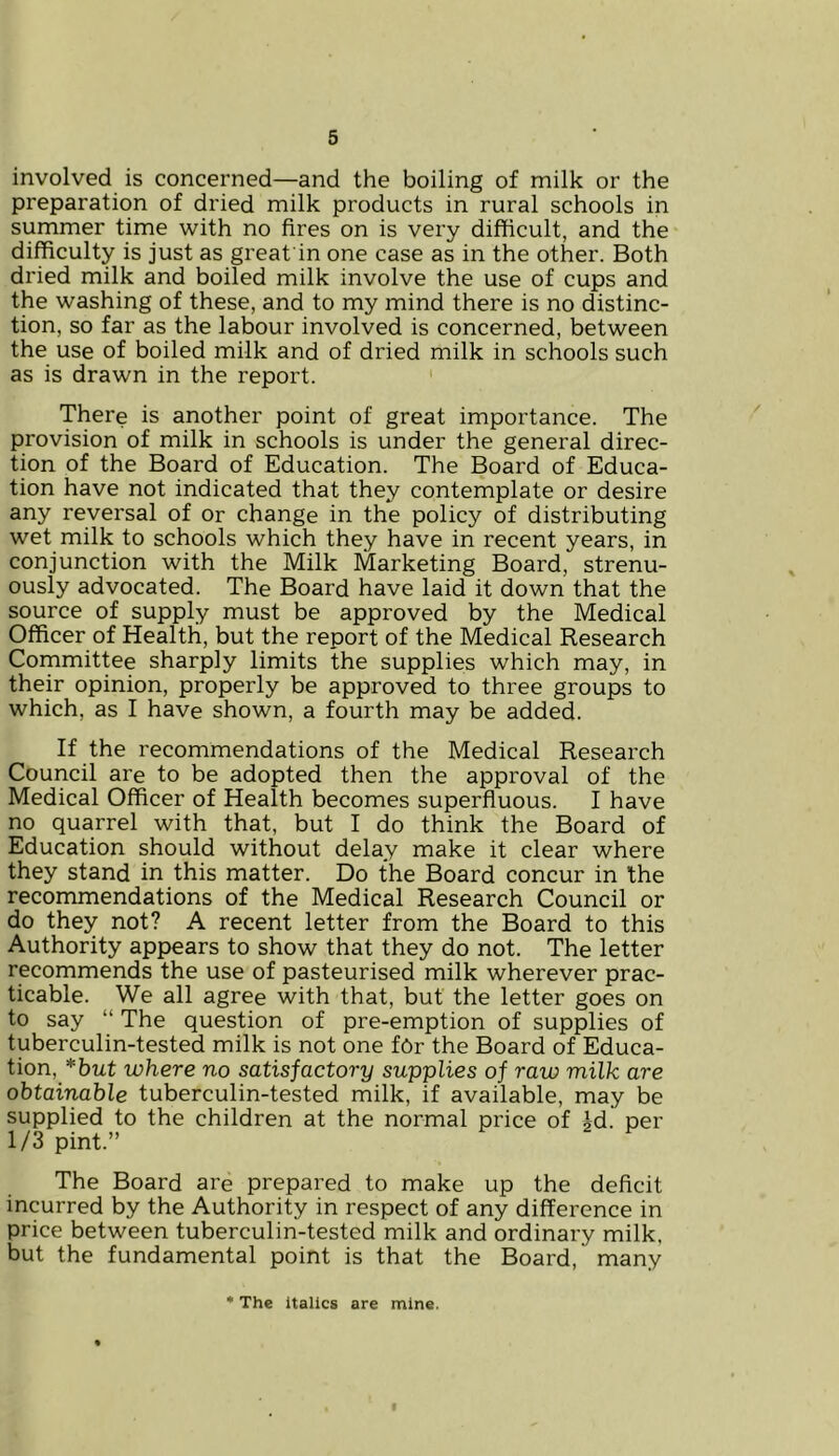 involved is concerned—and the boiling of milk or the preparation of dried milk products in rural schools in summer time with no fires on is very difficult, and the difficulty is just as great'in one case as in the other. Both dried milk and boiled milk involve the use of cups and the washing of these, and to my mind there is no distinc- tion, so far as the labour involved is concerned, between the use of boiled milk and of dried milk in schools such as is drawn in the report. There is another point of great importance. The provision of milk in schools is under the general direc- tion of the Board of Education. The Board of Educa- tion have not indicated that they contemplate or desire any reversal of or change in the policy of distributing wet milk to schools which they have in recent years, in conjunction with the Milk Marketing Board, strenu- ously advocated. The Board have laid it down that the source of supply must be approved by the Medical Officer of Health, but the report of the Medical Research Committee sharply limits the supplies which may, in their opinion, properly be approved to three groups to which, as I have shown, a fourth may be added. If the recommendations of the Medical Research Council are to be adopted then the approval of the Medical Officer of Health becomes superfluous. I have no quarrel with that, but I do think the Board of Education should without delay make it clear where they stand in this matter. Do the Board concur in the recommendations of the Medical Research Council or do they not? A recent letter from the Board to this Authority appears to show that they do not. The letter recommends the use of pasteurised milk wherever prac- ticable. We all agree with that, but the letter goes on to say “ The question of pre-emption of supplies of tuberculin-tested milk is not one fOr the Board of Educa- tion, *but where no satisfactory supplies of raw milk are obtainable tuberculin-tested milk, if available, may be supplied to the children at the normal price of id. per 1/3 pint.” The Board are prepared to make up the deficit incurred by the Authority in respect of any difference in price between tuberculin-tested milk and ordinary milk, but the fundamental point is that the Board, many * The italics are mine. i