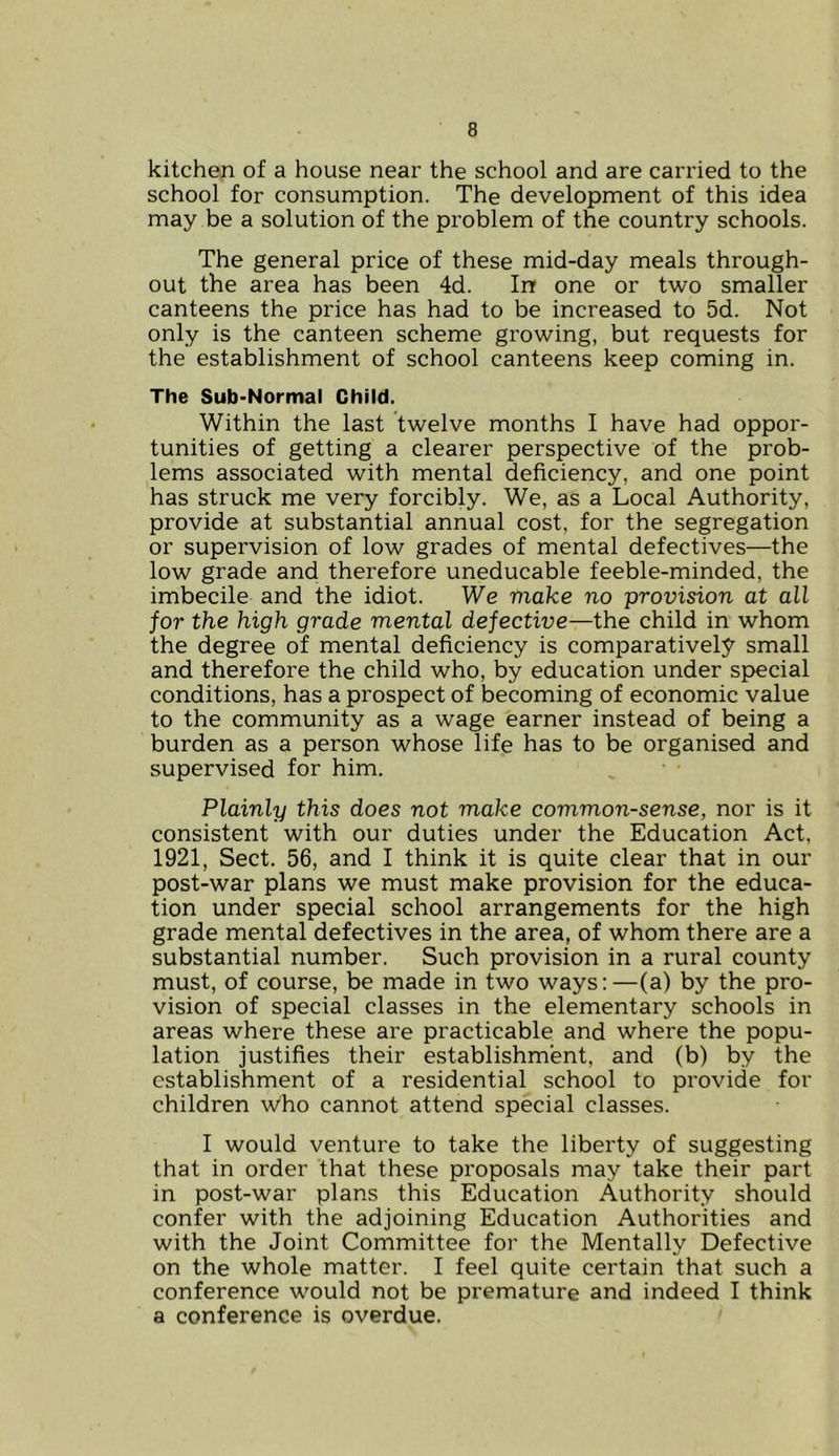 kitchen of a house near the school and are carried to the school for consumption. The development of this idea may be a solution of the problem of the country schools. The general price of these mid-day meals through- out the area has been 4d. Inr one or two smaller canteens the price has had to be increased to 5d. Not only is the canteen scheme growing, but requests for the establishment of school canteens keep coming in. The Sub-Normal Child. Within the last twelve months I have had oppor- tunities of getting a clearer perspective of the prob- lems associated with mental deficiency, and one point has struck me very forcibly. We, as a Local Authority, provide at substantial annual cost, for the segregation or supervision of low grades of mental defectives—the low grade and therefore uneducable feeble-minded, the imbecile and the idiot. We make no provision at all for the high grade mental defective—the child in whom the degree of mental deficiency is comparatively small and therefore the child who, by education under special conditions, has a prospect of becoming of economic value to the community as a wage earner instead of being a burden as a person whose life has to be organised and supervised for him. Plainly this does not make common-sense, nor is it consistent with our duties under the Education Act, 1921, Sect. 56, and I think it is quite clear that in our post-war plans we must make provision for the educa- tion under special school arrangements for the high grade mental defectives in the area, of whom there are a substantial number. Such provision in a rural county must, of course, be made in two ways:—(a) by the pro- vision of special classes in the elementary schools in areas where these are practicable and where the popu- lation justifies their establishment, and (b) by the establishment of a residential school to provide for children who cannot attend special classes. I would venture to take the liberty of suggesting that in order that these proposals may take their part in post-war plans this Education Authority should confer with the adjoining Education Authorities and with the Joint Committee for the Mentally Defective on the whole matter. I feel quite certain that such a conference would not be premature and indeed I think a conference is overdue.
