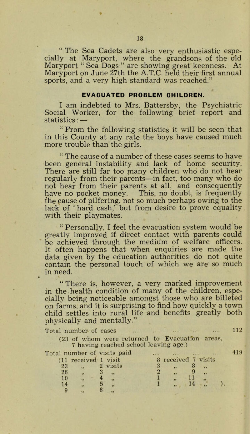 ♦ 18 “ The Sea Cadets are also very enthusiastic espe- cially at Maryport, where the grandsons of the old Maryport “ Sea Dogs ” are showing great keenness. At Maryport on June 27th the A.T.C. held their first annual sports, and a very high standard was reached.” EVACUATED PROBLEM CHILDREN. I am indebted to Mrs. Battersby, the Psychiatric Social Worker, for the following brief report and statistics: — “ From the following statistics it will be seen that in this County at any rate the boys have caused much more trouble than the girls. “ The cause of a number of these cases seems to have been general instability and lack of home security. There are still far too many children who do not hear regularly from their parents—in fact, too many who do not hear from their parents at all, and consequently have no pocket money. This, no doubt, is frequently the cause of pilfering, not so much perhaps owing to the lack of ‘ hard cash,’ but from desire to prove equality with their playmates. “ Personally, I feel the evacuation system would be greatly improved if direct contact with parents could be achieved through the medium of welfare officers. It often happens that when enquiries are made the data given by the education authorities do not quite contain the personal touch of which we are so much in need. > % “ There is, however, a very marked improvement in the health condition of many of the children, espe- cially being noticeable amongst those who are billeted on farms, and it is surprising to find how quickly a town child settles into rural life and benefits greatly both physically and mentally.” Total number of cases ... ... ... ... 112 (23 of whom were returned to Evacuatfon areas, 7 having reached school leaving age.) Total number of visits paid ... ... ... ... 419 (11 received 1 visit 8 received 7 visits 23 2 visits 3 „ 8 „ 26 „ 3 1» 2 9 „ 10 4 >> 1 „ 11 14 5 >> 1 „ 14 „ »»