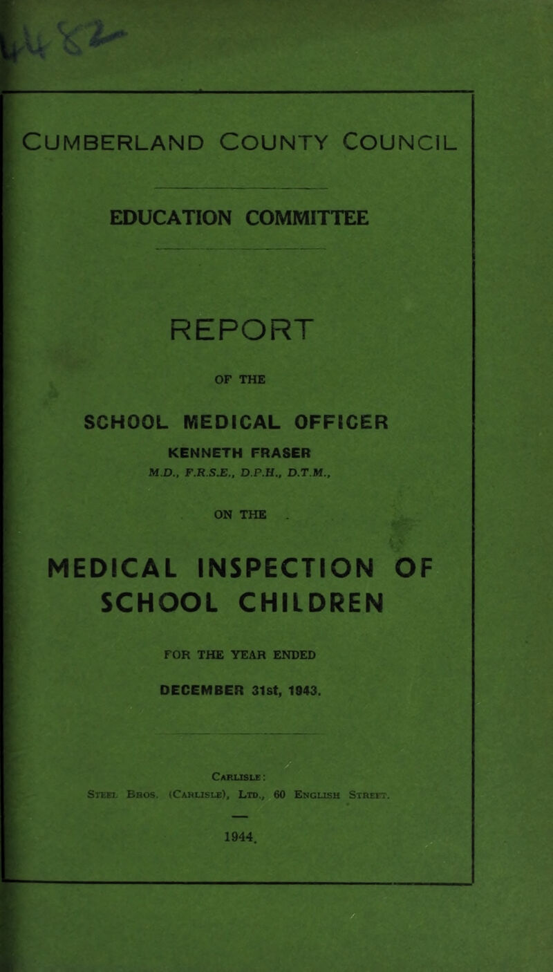 Cumberland County Council EDUCATION COMMITTEE REPORT OF THE SCHOOL MEDICAL OFFICER KENNETH FRASER M.D., F.R.S.E.. D.P.H., D.T.M., ON THE {\ MEDICAL INSPECTION OF SCHOOL CHILDREN FOR THE YEAR ENDED DECEMBER 31st, 1943. Carlisle: Steel Bros. (Cahusle), Ltd., 60 English Street.