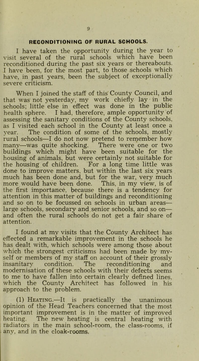 RECONDITIONING OF RURAL SCHOOLS. I have taken the opportunity during the year to visit several of the rural schools which have been reconditioned during the past six years or thereabouts. I have been, for the most part, to those schools which have, in past years, been the subject of exceptionally severe criticism. When I joined the staff of this County Council, and that was not yesterday, my work chiefly lay in the schools; little else in effect was done in the public health sphere. I had, therefore, ample opportunity of assessing the sanitary conditions of the County schools, as I visited each school in the County at least once a year. The condition of some of the schools, mostly rural schools—I do not now pretend to rernember how many—was quite shocking. There were one or two buildings which might have been suitable for the housing of animals, but were certainly not suitable for the housing of children. For a long time little was done to improve matters, but within the last six years much has been done and, but for the war, very much more would have been done. This, in my view, is of the first importance, because there is a tendency for attention in this matter of buildings and reconditioning and so on to be focussed on schools in urban areas— large schools, secondary and senior schools, and so on— and often the rural schools do not get a fair share of attention. I found at my visits that the County Architect has effected a remarkable improvement in the schools he has dealt with, which schools were among those about which the strongest criticisms had been made by my- self or members of my staff on account of their grossly insanitary condition. The reconditioning and modernisation of these schools with their defects seems to me to have fallen into certain clearly defined lines, which the County Architect has followed in his approach to the problem. (1) Heating.—It is practically the unanimous opinion of the Head Teachers concerned that the most important improvement is in the matter of improved heating. The new heating is central heating with radiators in the main school-room, the class-rooms, if any, and in the cloak-rooms.