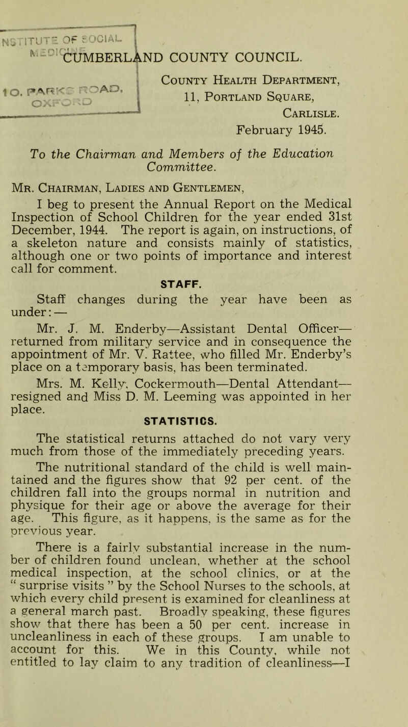 * - ' CUMBERLAND COUNTY COUNCIL. County Health Department, 11, Portland Square, Carlisle. February 1945. To the Chairman and Members of the Education Committee. Mr. Chairman, Ladies and Gentlemen, I beg to present the Annual Report on the Medical Inspection of School Children for the year ended 31st December, 1944. The report is again, on instructions, of a skeleton nature and consists mainly of statistics, although one or two points of importance and interest call for comment. STAFF. Staff changes during the year have been as under: — Mr. J. M. Enderby—Assistant Dental Officer— returned from military service and in consequence the appointment of Mr. V. Rattee, who filled Mr. Enderby’s place on a temporary basis, has been terminated. Mrs. M. Kelly, Cockermouth—Dental Attendant— resigned and Miss D. M. Leeming was appointed in her place. STATISTICS. The statistical returns attached do not vary very much from those of the immediately preceding years. The nutritional standard of the child is well main- tained and the figures show that 92 per cent, of the children fall into the groups normal in nutrition and physique for their age or above the average for their age. This figure, as it happens, is the same as for the previous year. There is a fairly substantial increase in the num- ber of children found unclean, whether at the school medical inspection, at the school clinics, or at the “ surprise visits ” by the School Nurses to the schools, at which every child present is examined for cleanliness at a general march past. Broadly speaking, these figures show that there has been a 50 per cent, increase in uncleanliness in each of these groups. I am unable to account for this. We in this County, while not entitled to lay claim to any tradition of cleanliness—I lo. PARKC no AO, oxfo: io