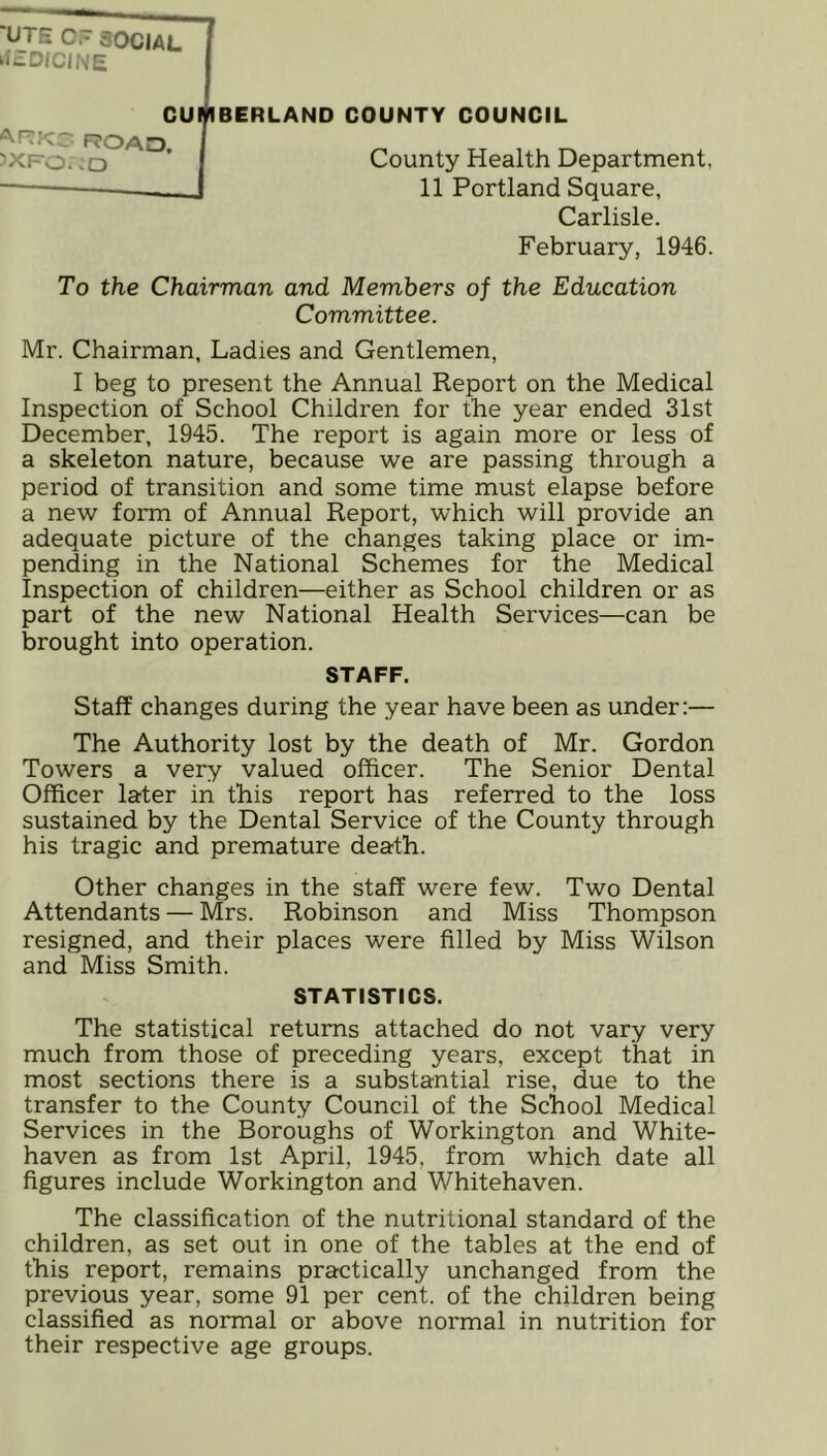 County Health Department, 11 Portland Square, Carlisle. February, 1946. To the Chairman and Members of the Education Committee. Mr. Chairman, Ladies and Gentlemen, I beg to present the Annual Report on the Medical Inspection of School Children for the year ended 31st December, 1945. The report is again more or less of a skeleton nature, because we are passing through a period of transition and some time must elapse before a new form of Annual Report, which will provide an adequate picture of the changes taking place or im- pending in the National Schemes for the Medical Inspection of children—either as School children or as part of the new National Health Services—can be brought into operation. STAFF. Staff changes during the year have been as under:— The Authority lost by the death of Mr. Gordon Towers a very valued officer. The Senior Dental Officer later in this report has referred to the loss sustained by the Dental Service of the County through his tragic and premature death. Other changes in the staff were few. Two Dental Attendants — Mrs. Robinson and Miss Thompson resigned, and their places were filled by Miss Wilson and Miss Smith. STATISTICS. The statistical returns attached do not vary very much from those of preceding years, except that in most sections there is a substantial rise, due to the transfer to the County Council of the School Medical Services in the Boroughs of Workington and White- haven as from 1st April, 1945, from which date all figures include Workington and Whitehaven. The classification of the nutritional standard of the children, as set out in one of the tables at the end of this report, remains practically unchanged from the previous year, some 91 per cent, of the children being classified as normal or above normal in nutrition for their respective age groups. ‘UTE C.~ SOCIAL ‘IcDICINE ROAO. JXFO.CO
