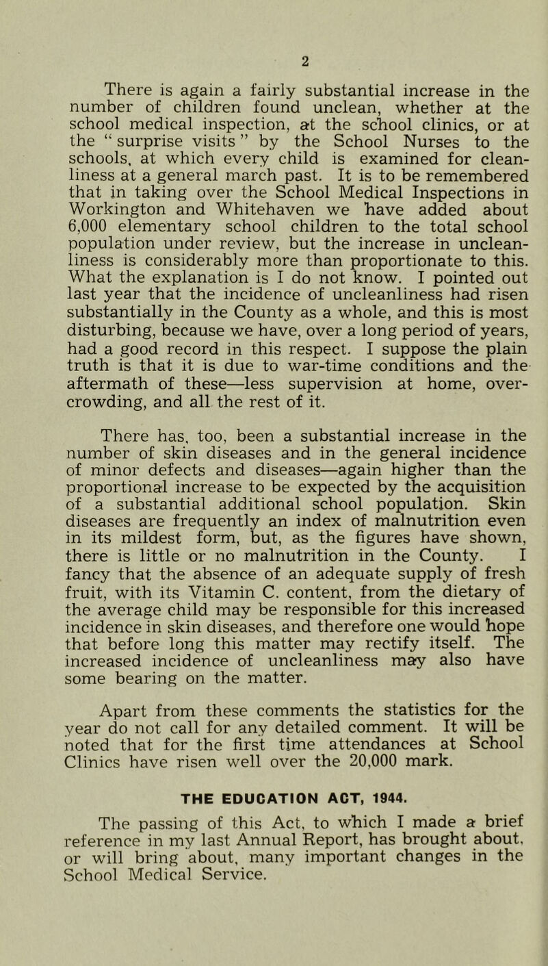 There is again a fairly substantial increase in the number of children found unclean, whether at the school medical inspection, at the school clinics, or at the “ surprise visits ” by the School Nurses to the schools, at which every child is examined for clean- liness at a general march past. It is to be remembered that in taking over the School Medical Inspections in Workington and Whitehaven we have added about 6,000 elementary school children to the total school population under review, but the increase in unclean- liness is considerably more than proportionate to this. What the explanation is I do not know. I pointed out last year that the incidence of uncleanliness had risen substantially in the County as a whole, and this is most disturbing, because we have, over a long period of years, had a good record in this respect. I suppose the plain truth is that it is due to war-time conditions and the aftermath of these—less supervision at home, over- crowding, and all the rest of it. There has, too, been a substantial increase in the number of skin diseases and in the general incidence of minor defects and diseases—again higher than the proportional increase to be expected by the acquisition of a substantial additional school population. Skin diseases are frequently an index of malnutrition even in its mildest form, but, as the figures have shown, there is little or no malnutrition in the County. I fancy that the absence of an adequate supply of fresh fruit, with its Vitamin C. content, from the dietary of the average child may be responsible for this increased incidence in skin diseases, and therefore one would hope that before long this matter may rectify itself. The increased incidence of uncleanliness may also have some bearing on the matter. Apart from these comments the statistics for the year do not call for any detailed comment. It will be noted that for the first time attendances at School Clinics have risen well over the 20,000 mark. THE EDUCATION ACT, 1944. The passing of this Act, to which I made a brief reference in my last Annual Report, has brought about, or will bring about, many important changes in the School Medical Service.