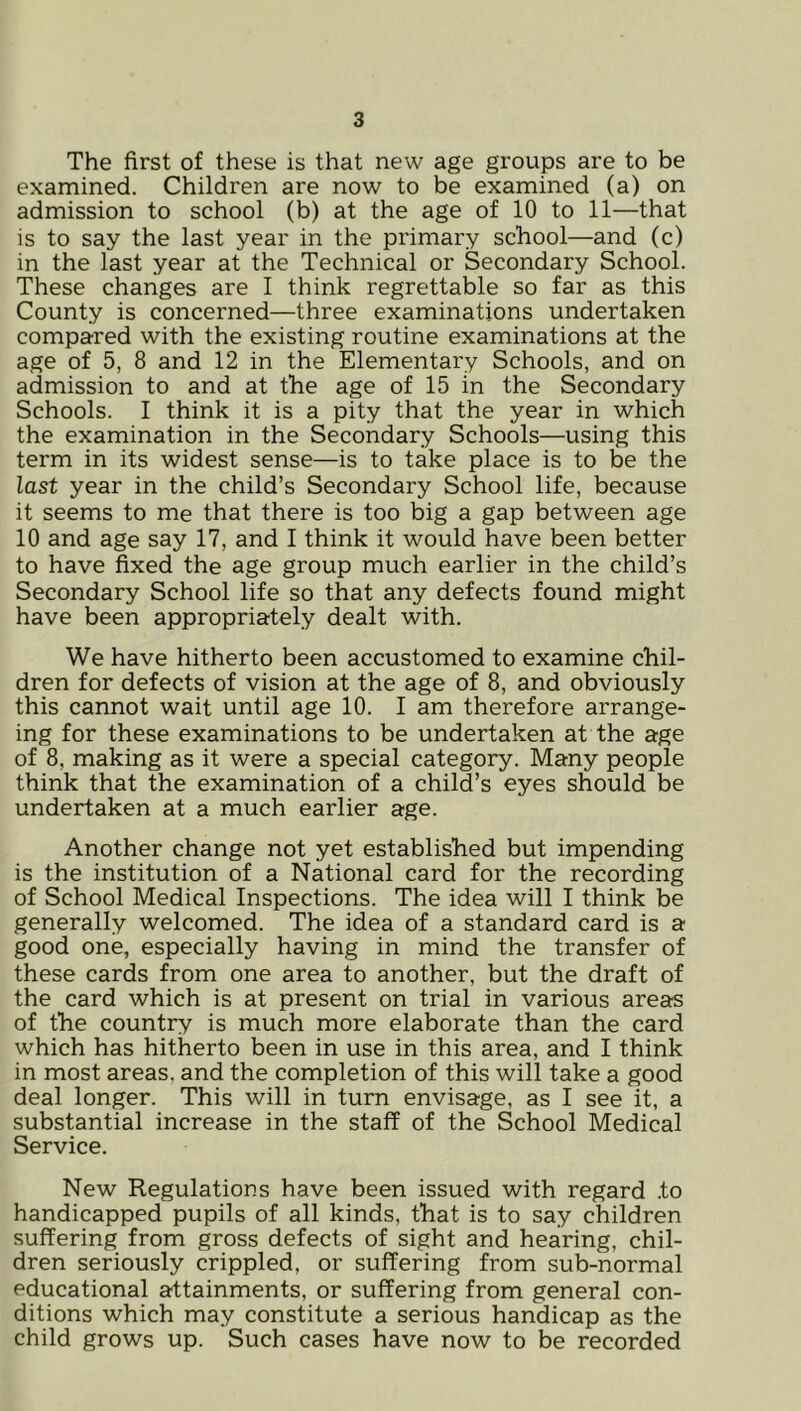 The first of these is that new age groups are to be examined. Children are now to be examined (a) on admission to school (b) at the age of 10 to 11—that is to say the last year in the primary school—and (c) in the last year at the Technical or Secondary School. These changes are I think regrettable so far as this County is concerned—three examinations undertaken compared with the existing routine examinations at the age of 5, 8 and 12 in the Elementary Schools, and on admission to and at the age of 15 in the Secondary Schools. I think it is a pity that the year in which the examination in the Secondary Schools—using this term in its widest sense—is to take place is to be the last year in the child’s Secondary School life, because it seems to me that there is too big a gap between age 10 and age say 17, and I think it would have been better to have fixed the age group much earlier in the child’s Secondary School life so that any defects found might have been appropriately dealt with. We have hitherto been accustomed to examine chil- dren for defects of vision at the age of 8, and obviously this cannot wait until age 10. I am therefore arrange- ing for these examinations to be undertaken at the age of 8, making as it were a special category. Many people think that the examination of a child’s eyes should be undertaken at a much earlier age. Another change not yet established but impending is the institution of a National card for the recording of School Medical Inspections. The idea will I think be generally welcomed. The idea of a standard card is a good one, especially having in mind the transfer of these cards from one area to another, but the draft of the card which is at present on trial in various areas of the country is much more elaborate than the card which has hitherto been in use in this area, and I think in most areas, and the completion of this will take a good deal longer. This will in turn envisage, as I see it, a substantial increase in the staff of the School Medical Service. New Regulations have been issued with regard .to handicapped pupils of all kinds, that is to say children suffering from gross defects of sight and hearing, chil- dren seriously crippled, or suffering from sub-normal educational attainments, or suffering from general con- ditions which may constitute a serious handicap as the child grows up. Such cases have now to be recorded