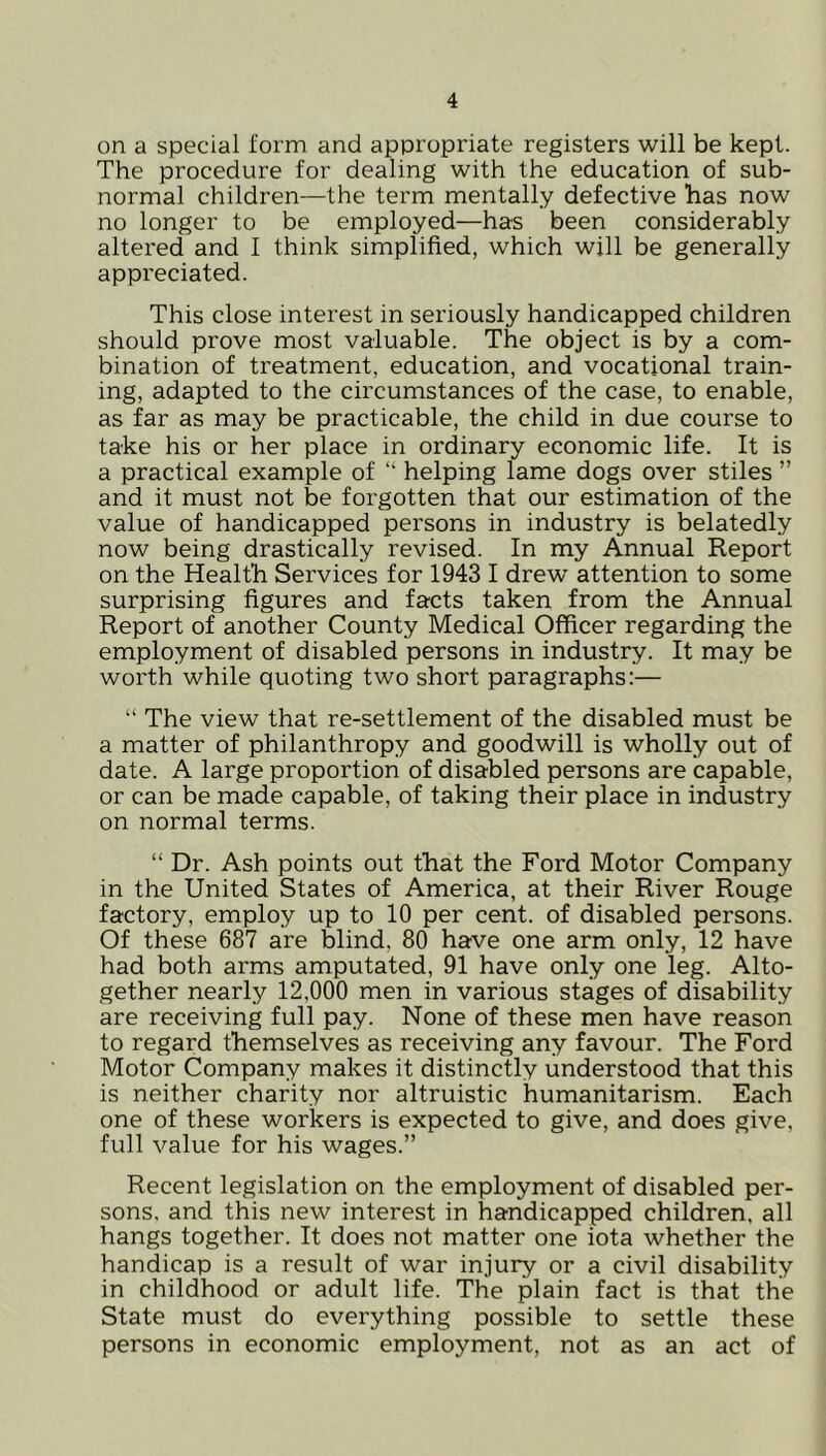on a special form and appropriate registers will be kept. The procedure for dealing with the education of sub- normal children—the term mentally defective has now no longer to be employed—has been considerably altered and I think simplified, which will be generally appreciated. This close interest in seriously handicapped children should prove most valuable. The object is by a com- bination of treatment, education, and vocational train- ing, adapted to the circumstances of the case, to enable, as far as may be practicable, the child in due course to take his or her place in ordinary economic life. It is a practical example of “ helping lame dogs over stiles ” and it must not be forgotten that our estimation of the value of handicapped persons in industry is belatedly now being drastically revised. In my Annual Report on the Health Services for 1943 I drew attention to some surprising figures and facts taken from the Annual Report of another County Medical Officer regarding the employment of disabled persons in industry. It may be worth while quoting two short paragraphs:— “ The view that re-settlement of the disabled must be a matter of philanthropy and goodwill is wholly out of date. A large proportion of disabled persons are capable, or can be made capable, of taking their place in industry on normal terms. “ Dr. Ash points out that the Ford Motor Company in the United States of America, at their River Rouge factory, employ up to 10 per cent, of disabled persons. Of these 687 are blind, 80 have one arm only, 12 have had both arms amputated, 91 have only one leg. Alto- gether nearly 12,000 men in various stages of disability are receiving full pay. None of these men have reason to regard themselves as receiving any favour. The Ford Motor Company makes it distinctly understood that this is neither charity nor altruistic humanitarism. Each one of these workers is expected to give, and does give, full value for his wages.” Recent legislation on the employment of disabled per- sons, and this new interest in handicapped children, all hangs together. It does not matter one iota whether the handicap is a result of war injury or a civil disability in childhood or adult life. The plain fact is that the State must do everything possible to settle these persons in economic employment, not as an act of