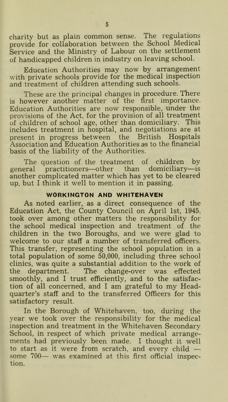 charity but as plain common sense. The regulations provide for collaboration between the School Medical Service and the Ministry of Labour on the settlement of handicapped children in industry on leaving school. Education Authorities may now by arrangement with private schools provide for the medical inspection and treatment of children attending such schools. These are the principal changes in procedure. There is however another matter of the first importance. Education Authorities are now responsible, under the provisions of the Act, for the provision of all treatment of children of school age, other than domiciliary. This includes treatment in hospital, and negotiations are at present in progress between the British Hospitals Association and Education Authorities as to the financial basis of the liability of the Authorities. The question of the treatment of children by general practitioners—other than domiciliary—is another complicated matter which has yet to be cleared up. but I think it well to mention it in passing. WORKINGTON AND WHITEHAVEN As noted earlier, as a direct consequence of the Education Act, the County Council on April 1st, 1945, took over among other matters the responsibility for the school medical inspection and treatment of the children in the two Boroughs, and we were glad to welcome to our staff a number of transferred officers. This transfer, representing the school population in a total population of some 50,000, including three school clinics, was quite a substantial addition to the work of the department. The change-over was effected smoothly, and I trust efficiently, and to the satisfac- tion of all concerned, and I am grateful to my Head- quarter’s staff and to the transferred Officers for this satisfactory result. In the Borough of Whitehaven, too, during the year we took over the responsibility for the medical inspection and treatment in the Whitehaven Secondary School, in respect of which private medical arrange- ments had previously been made. I thought it well to start as it were from scratch, and every child — some 700— was examined at this first official inspec- tion.