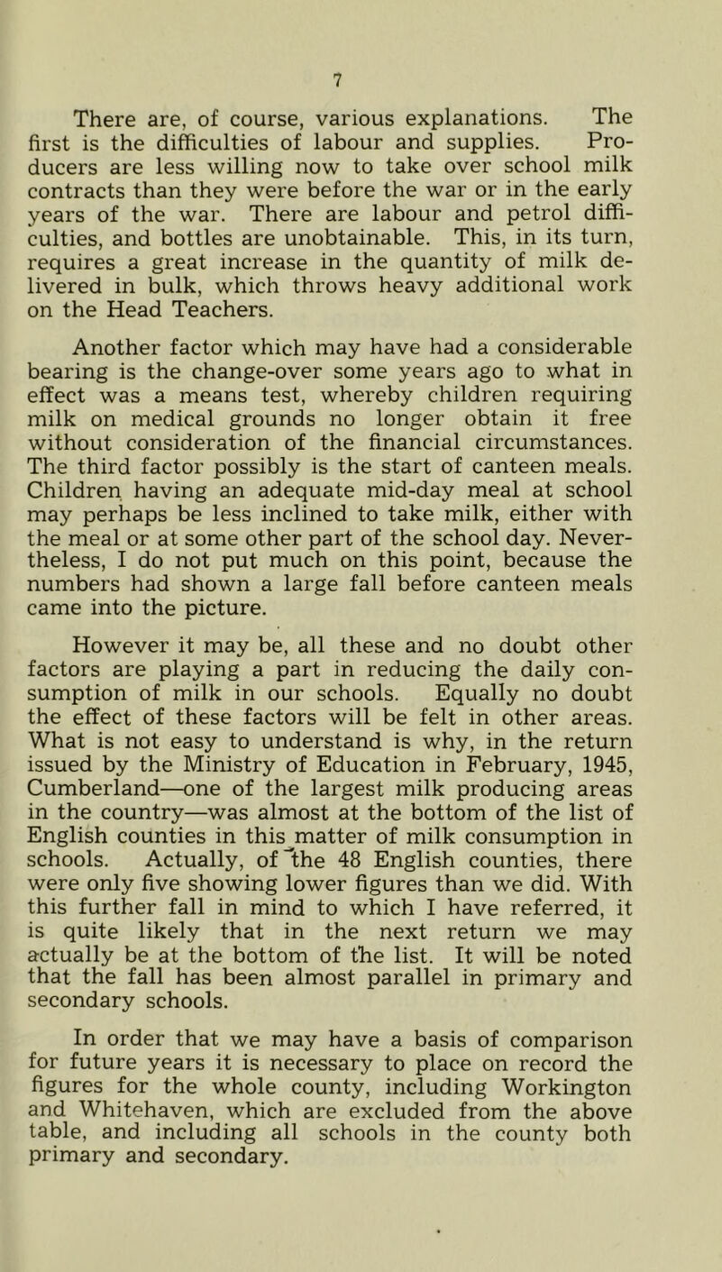 There are, of course, various explanations. The first is the difficulties of labour and supplies. Pro- ducers are less willing now to take over school milk contracts than they were before the war or in the early years of the war. There are labour and petrol diffi- culties, and bottles are unobtainable. This, in its turn, requires a great increase in the quantity of milk de- livered in bulk, which throws heavy additional work on the Head Teachers. Another factor which may have had a considerable bearing is the change-over some years ago to what in effect was a means test, whereby children requiring milk on medical grounds no longer obtain it free without consideration of the financial circumstances. The third factor possibly is the start of canteen meals. Children having an adequate mid-day meal at school may perhaps be less inclined to take milk, either with the meal or at some other part of the school day. Never- theless, I do not put much on this point, because the numbers had shown a large fall before canteen meals came into the picture. However it may be, all these and no doubt other factors are playing a part in reducing the daily con- sumption of milk in our schools. Equally no doubt the effect of these factors will be felt in other areas. What is not easy to understand is why, in the return issued by the Ministry of Education in February, 1945, Cumberland—one of the largest milk producing areas in the country—was almost at the bottom of the list of English counties in this^matter of milk consumption in schools. Actually, of^lhe 48 English counties, there were only five showing lower figures than we did. With this further fall in mind to which I have referred, it is quite likely that in the next return we may actually be at the bottom of the list. It will be noted that the fall has been almost parallel in primary and secondary schools. In order that we may have a basis of comparison for future years it is necessary to place on record the figures for the whole county, including Workington and Whitehaven, which are excluded from the above table, and including all schools in the county both primary and secondary.