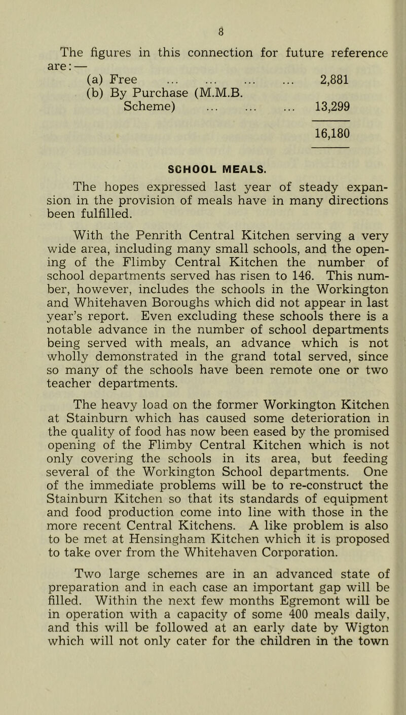 The figures in this connection for future reference are: — (a) Free 2,881 (b) By Purchase (M.M.B. Scheme) 13,299 16,180 SCHOOL MEALS. The hopes expressed last year of steady expan- sion in the provision of meals have in many directions been fulfilled. With the Penrith Central Kitchen serving a very wide area, including many small schools, and the open- ing of the Flimby Central Kitchen the number of school departments served has risen to 146. This num- ber, however, includes the schools in the Workington and Whitehaven Boroughs which did not appear in last year’s report. Even excluding these schools there is a notable advance in the number of school departments being served with meals, an advance which is not wholly demonstrated in the grand total served, since so many of the schools have been remote one or two teacher departments. The heavy load on the former Workington Kitchen at Stainburn which has caused some deterioration in the quality of food has now been eased by the promised opening of the Flimby Central Kitchen which is not only covering the schools in its area, but feeding several of the Workington School departments. One of the immediate problems will be to re-construct the Stainburn Kitchen so that its standards of equipment and food production come into line with those in the more recent Central Kitchens. A like problem is also to be met at Hensingham Kitchen which it is proposed to take over from the Whitehaven Corporation. Two large schemes are in an advanced state of preparation and in each case an important gap will be filled. Within the next few months Egremont will be in operation with a capacity of some 400 meals daily, and this will be followed at an early date by Wigton which will not only cater for the children in the town