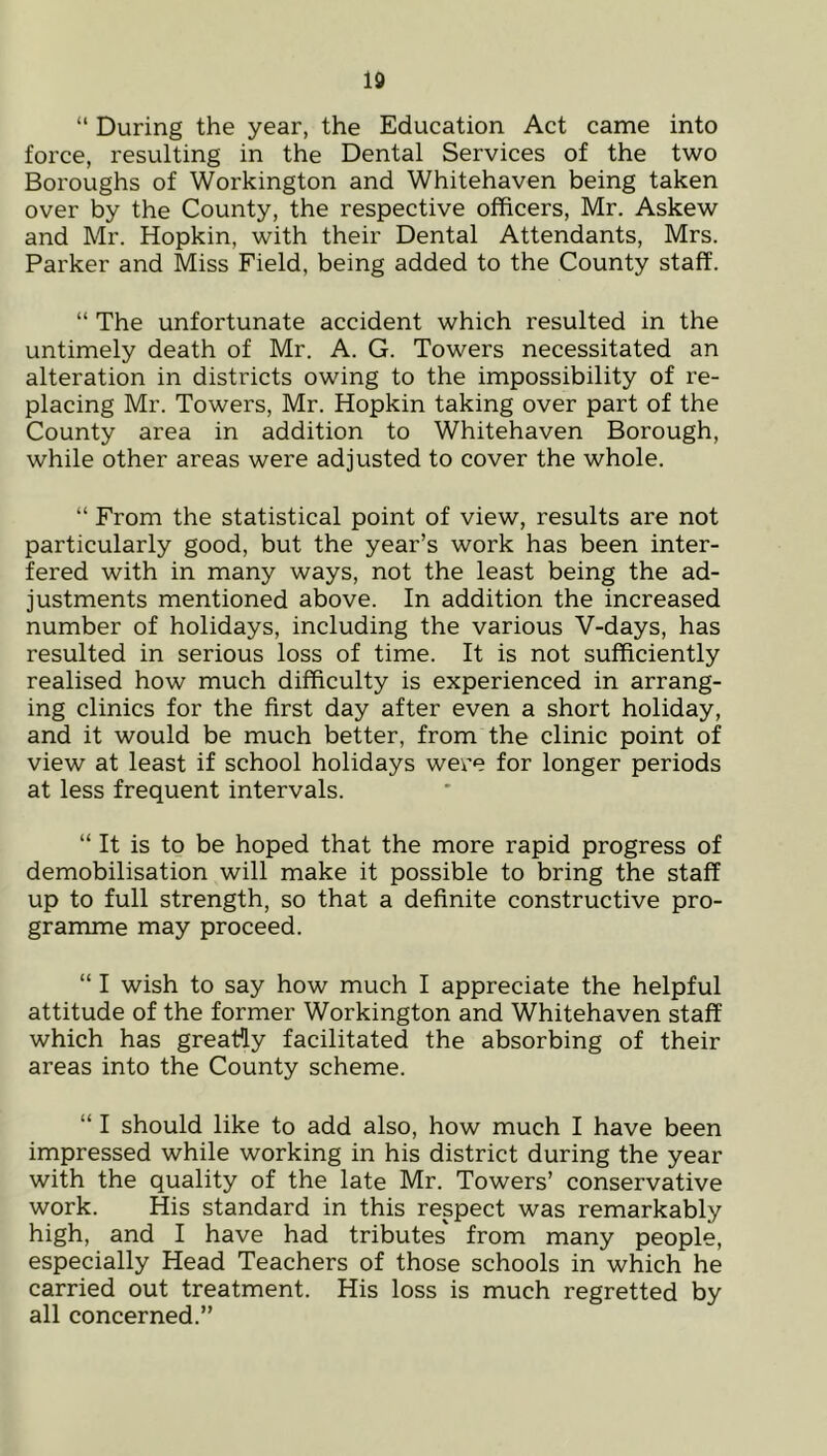 Id “ During the year, the Education Act came into force, resulting in the Dental Services of the two Boroughs of Workington and Whitehaven being taken over by the County, the respective officers, Mr. Askew and Mr. Hopkin, with their Dental Attendants, Mrs. Parker and Miss Field, being added to the County staff. “ The unfortunate accident which resulted in the untimely death of Mr. A. G. Towers necessitated an alteration in districts owing to the impossibility of re- placing Mr. Towers, Mr. Hopkin taking over part of the County area in addition to Whitehaven Borough, while other areas were adjusted to cover the whole. “ From the statistical point of view, results are not particularly good, but the year’s work has been inter- fered with in many ways, not the least being the ad- justments mentioned above. In addition the increased number of holidays, including the various V-days, has resulted in serious loss of time. It is not sufficiently realised how much difficulty is experienced in arrang- ing clinics for the first day after even a short holiday, and it would be much better, from the clinic point of view at least if school holidays were for longer periods at less frequent intervals. “ It is to be hoped that the more rapid progress of demobilisation will make it possible to bring the staff up to full strength, so that a definite constructive pro- gramme may proceed. “ I wish to say how much I appreciate the helpful attitude of the former Workington and Whitehaven staff which has greaHy facilitated the absorbing of their areas into the County scheme. “ I should like to add also, how much I have been impressed while working in his district during the year with the quality of the late Mr. Towers’ conservative work. His standard in this respect was remarkably high, and I have had tributes' from many people, especially Head Teachers of those schools in which he carried out treatment. His loss is much regretted by all concerned.”