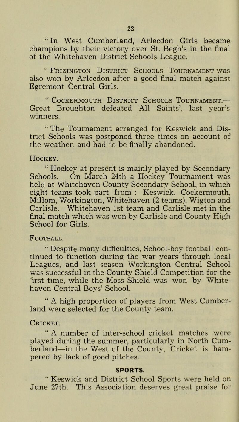 “ In West Cumberland, Arlecdon Girls became champions by their victory over St. Begh’s in the final of the Whitehaven District Schools League. “ Frizington District Schools Tournament was also won by Arlecdon after a good final match against Egremont Central Girls. “ CoCKERMOUTH DISTRICT SCHOOLS TOURNAMENT.— Great Broughton defeated All Saints’, last year’s winners. “ The Tournament arranged for Keswick and Dis- trict Schools was postponed three times on account of the weather, and had to be finally abandoned. Hockey. “ Hockey at present is mainly played by Secondary Schools. On March 24th a Hockey Tournament was held at Whitehaven County Secondary School, in which eight teams took part from ; Keswick, Cockermouth, Millom, Workington, Whitehaven (2 teams), Wigton and Carlisle. Whitehaven 1st team and Carlisle met in the final match which was won by Carlisle and County High School for Girls. Football. “ Despite many difficulties, School-boy football con- tinued to function during the war years through local Leagues, and last season Workington Central School was successful in the County Shield Competition for the “irst time, while the Moss Shield was won by White- haven Central Boys’ School. “ A high proportion of players from West Cumber- land were selected for the County team. Cricket. “ A number of inter-school cricket matches were played during the summer, particularly in North Cum- berland—in the West of the County, Cricket is ham- pered by lack of good pitches. SPORTS. “ Keswick and District School Sports were held on June 27th. This Association deserves great praise for