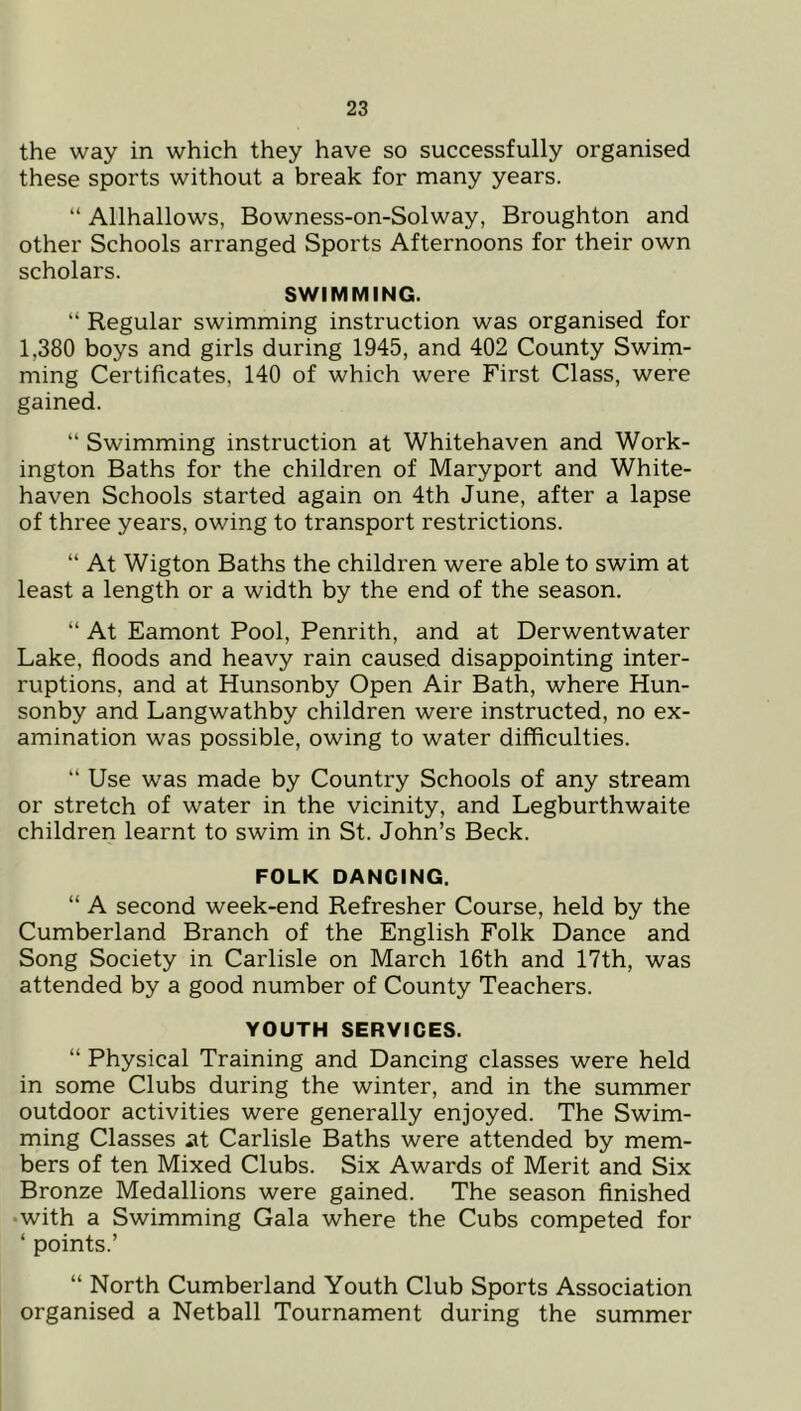 the way in which they have so successfully organised these sports without a break for many years. “ Allhallows, Bowness-on-Solway, Broughton and other Schools arranged Sports Afternoons for their own scholars. SWIMMING. “ Regular swimming instruction was organised for 1,380 boys and girls during 1945, and 402 County Swim- ming Certificates, 140 of which were First Class, were gained. “ Swimming instruction at Whitehaven and Work- ington Baths for the children of Maryport and White- haven Schools started again on 4th June, after a lapse of three years, owing to transport restrictions. “ At Wigton Baths the children were able to swim at least a length or a width by the end of the season. “ At Eamont Pool, Penrith, and at Derwentwater Lake, floods and heavy rain caused disappointing inter- ruptions, and at Hunsonby Open Air Bath, where Hun- sonby and Langwathby children were instructed, no ex- amination was possible, owing to water difficulties. “ Use was made by Country Schools of any stream or stretch of water in the vicinity, and Legburthwaite children learnt to swim in St. John’s Beck. FOLK DANCING. “ A second week-end Refresher Course, held by the Cumberland Branch of the English Folk Dance and Song Society in Carlisle on March 16th and 17th, was attended by a good number of County Teachers. YOUTH SERVICES. “ Physical Training and Dancing classes were held in some Clubs during the winter, and in the summer outdoor activities were generally enjoyed. The Swim- ming Classes at Carlisle Baths were attended by mem- bers of ten Mixed Clubs. Six Awards of Merit and Six Bronze Medallions were gained. The season finished •with a Swimming Gala where the Cubs competed for ‘ points.’ “ North Cumberland Youth Club Sports Association organised a Netball Tournament during the summer