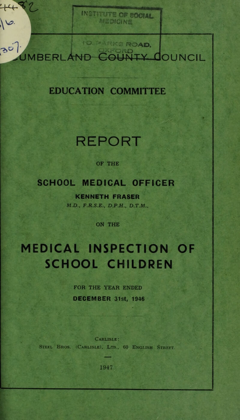 r ; UTH 0F500IAL r?OAD, ^ 'uMBERL^^^D County Qouncil EDUCATION COMMITTEE REPORT OF THE SCHOOL MEDICAL OFFICER KENNETH FRASER M.D., F.R.S.E., D.P.H.. D.T.M.. ON THE MEDICAL INSPECTION OF SCHOOL CHILDREN FOR THE YEAR ENDED DECEMBER 31st, 1946 Carusle ; Steel Bros. (Carlisle), Ltd., 60 English Street, 1947