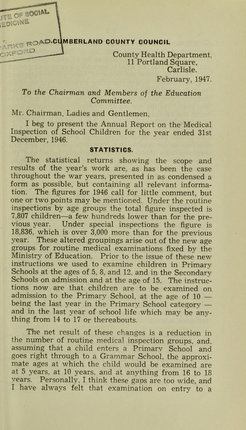 MBERLAND COUNTY COUNCIL County Health Department, 11 Portland Square, Carlisle. February, 1947. To the Chairman and Members of the Education Committee. Mr. Chairman, Ladies and Gentlemen, I beg to present the Annual Report on the Medical Inspection of School Children for the year ended 31st December, 1946. STATISTICS. The statistical returns showing the scope and results of the year’s work are, as has been the case throughout the war years, presented in as condensed a form as possible, but containing all relevant informa- tion. The figures for 1946 call for little comment, but one or two points may be mentioned. Under the routine inspections by age groups the total figure inspected is 7,807 children—a few hundreds lower than for the pre- vious year. Under special inspections the figure is 18,836, which is over 3,000 more than for the previous year. These altered groupings arise out of the new age groups for routine medical examinations fixed by the Ministry of Education. Prior to the issue of these new instructions we used to examine children in Primary Schools at the ages of 5, 8. and 12, and in the Secondary Schools on admission and at the age of 15. The instruc- tions now are that children are to be examined on admission to the Primary School, at the age of 10 — being the last year in the Primary School category — and in the last year of school life which may be any- thing from 14 to 17 or thereabouts. The net result of these changes is a reduction in the number of routine medical inspection groups, and, assuming that a child enters a Primary School and goes right through to a Grammar School, the approxi- mate ages at which the child would be examined are at 5 years, at 10 years, and at anything from 16 to 18 years. Personally. I think these gaps are too wide, and