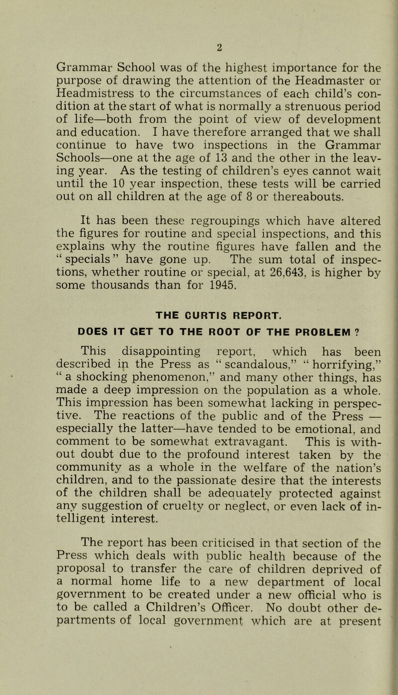 Grammar School was of the highest importance for the purpose of drawing the attention of the Headmaster or Headmistress to the circumstances of each child’s con- dition at the start of what is normally a strenuous period of life—both from the point of view of development and education. I have therefore arranged that we shall continue to have two inspections in the Grammar Schools—one at the age of 13 and the other in the leav- ing year. As the testing of children’s eyes cannot wait until the 10 year inspection, these tests will be carried out on all children at the age of 8 or thereabouts. It has been these regroupings which have altered ! the figures for routine and special inspections, and this explains why the routine figures have fallen and the “ specials ” have gone up. The sum total of inspec- tions, whether routine or special, at 26,643, is higher by i some thousands than for 1945. ! 1 THE CURTIS REPORT. DOES IT GET TO THE ROOT OF THE PROBLEM ? | This disappointing report, which has been | described in the Press as “ scandalous,” “ horrifying,” j “ a shocking phenomenon,” and many other things, has made a deep impression on the population as a whole. , This impression has been somewhat lacking in perspec- tive. The reactions of the public and of the Press — especially the latter—have tended to be emotional, and comment to be somewhat extravagant. This is with- out doubt due to the profound interest taken by the community as a whole in the welfare of the nation’s children, and to the passionate desire that the interests of the children shall be adequately protected against any suggestion of cruelty or neglect, or even lack of in- telligent interest. The report has been criticised in that section of the Press which deals with public health because of the proposal to transfer the care of children deprived of a normal home life to a new department of local government to be created under a new official who is f to be called a Children’s Officer. No doubt other de- partments of local government which are at present