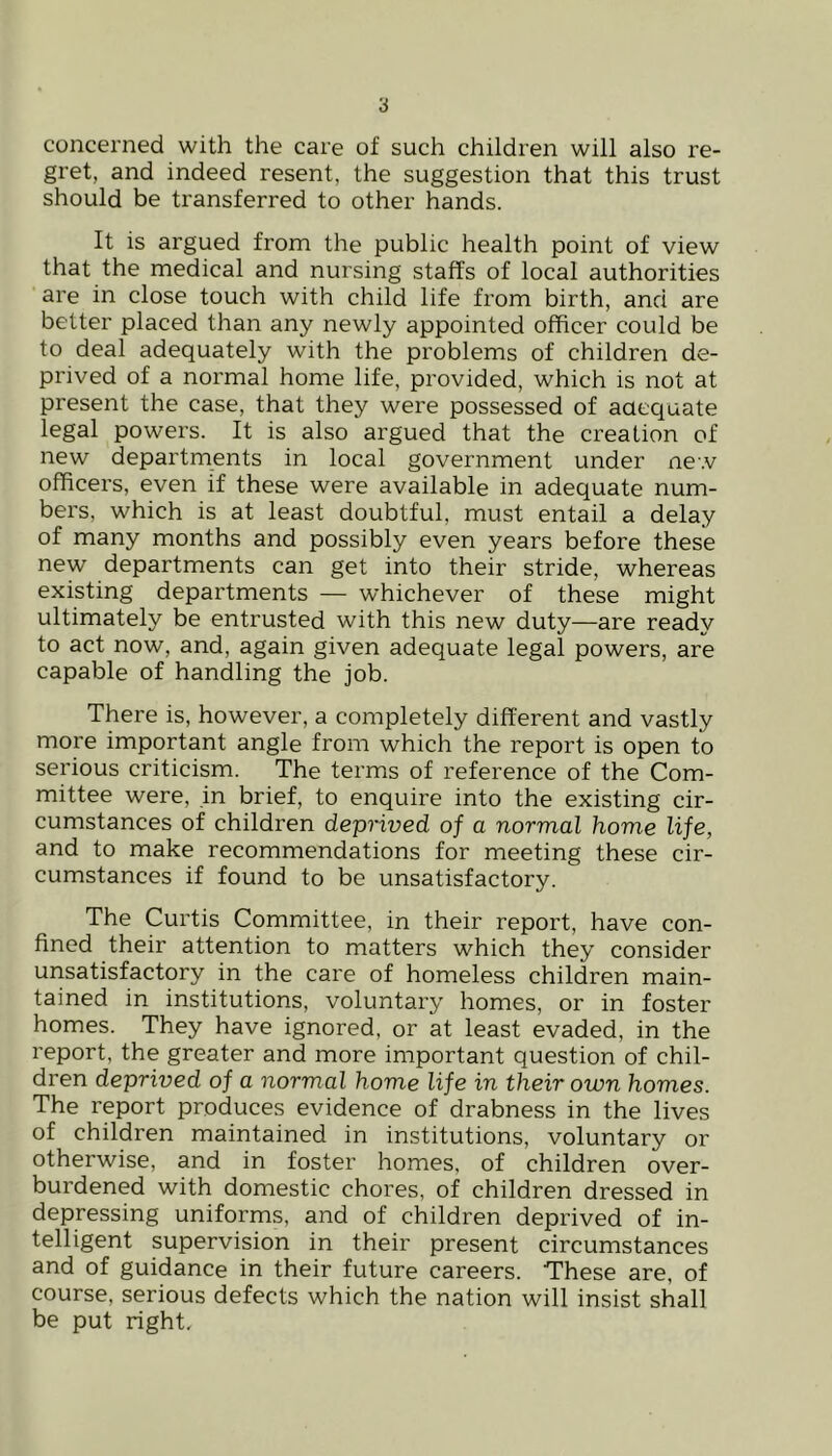 concerned with the care of such children will also re- gret, and indeed resent, the suggestion that this trust should be transferred to other hands. It is argued from the public health point of view that the medical and nursing staffs of local authorities are in close touch with child life from birth, and are better placed than any newly appointed officer could be to deal adequately with the problems of children de- prived of a normal home life, provided, which is not at present the case, that they were possessed of aaecjuate legal powers. It is also argued that the creation of new departments in local government under new officers, even if these were available in adequate num- bers, which is at least doubtful, must entail a delay of many months and possibly even years before these new departments can get into their stride, whereas existing departments — whichever of these might ultimately be entrusted with this new duty—are ready to act now, and, again given adequate legal powers, are capable of handling the job. There is, however, a completely different and vastly more important angle from which the report is open to serious criticism. The terms of reference of the Com- mittee were, in brief, to enquire into the existing cir- cumstances of children depHved of a normal home life, and to make recommendations for meeting these cir- cumstances if found to be unsatisfactory. The Curtis Committee, in their report, have con- fined their attention to matters which they consider unsatisfactory in the care of homeless children main- tained in institutions, voluntary homes, or in foster homes. They have ignored, or at least evaded, in the report, the greater and more important question of chil- dren deprived of a normal home life in their own homes. The report produces evidence of drabness in the lives of children maintained in institutions, voluntary or otherwise, and in foster homes, of children over- burdened with domestic chores, of children dressed in depressing uniforms, and of children deprived of in- telligent supervision in their present circumstances and of guidance in their future careers. These are, of course, serious defects which the nation will insist shall be put right.