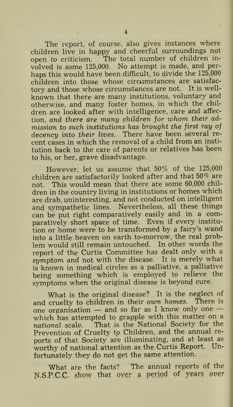 The report, of course, also gives instances where children live in happy and cheerful surroundings not open to criticism. The total number of children in- volved is some 125,000. No attempt is made, and per- haps this would have been difficult, to divide the 125,000 children into those whose circumstances are satisfac- tory and those whose circumstances are not. It is well- known that there are many institutions, voluntary and otherwise, and many foster homes, in which the chil- dren are looked after with intelligence, care and affec- tion, and there are many children for whom their ad- mission to such institutions has brought the first ray of decency into their lives. There have been several re- cent cases in which the removal of a child from an insti- tution back to the care of parents or relatives has been to his, or her, grave disadvantage. However, let us assume that 50% of the 125,000 children are satisfactorily looked after and that 50% are not. This would mean that there are some 60,000 chil- dren in the country living in institutions or homes which are drab, uninteresting, and not conducted on intelligent and sympathetic lines. Nevertheless, all these things can be put right comparatively easily and in a com- paratively short space of time. Even if every institu- tion or home were to be transformed by a fairy’s wand into a little heaven on earth to-morrow, the real prob- lem would still remain untouched. In other words the report of the Curtis Committee has dealt only with a symptom and not with the disease. It is merely what is known in medical circles as a palliative, a palliative being something which is employed to relieve the symptoms when the original disease is beyond cure. What is the original disease? It is the neglect of and cruelty to children in their own homes. There is one organisation — and so far as I know only one — which has attempted to grapple with this matter on a national scale. That is the National Society for the Prevention of Cruelty tp Children, and the annual re- ports of that Society are illuminating, and at least as worthy of national attention as the Curtis Report. Un- fortunately they do not get the same attention. What are the facts? The annual reports of the N.S.P,C.C. show that over 9 period of years over
