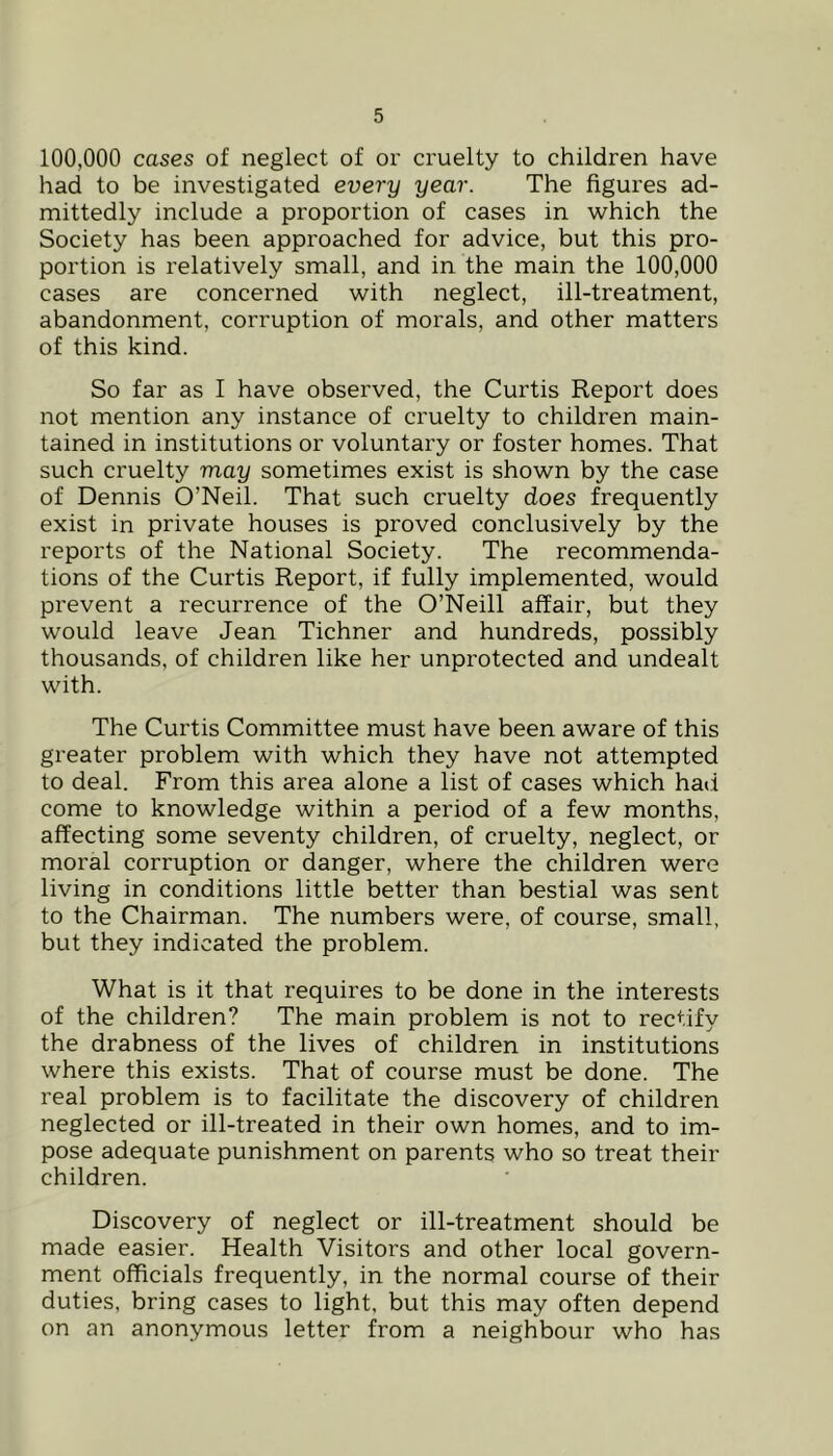 100,000 cases of neglect of or cruelty to children have had to be investigated every year. The figures ad- mittedly include a proportion of cases in which the Society has been approached for advice, but this pro- portion is relatively small, and in the main the 100,000 cases are concerned with neglect, ill-treatment, abandonment, corruption of morals, and other matters of this kind. So far as I have observed, the Curtis Report does not mention any instance of cruelty to children main- tained in institutions or voluntary or foster homes. That such cruelty may sometimes exist is shown by the case of Dennis O’Neil. That such cruelty does frequently exist in private houses is proved conclusively by the reports of the National Society. The recommenda- tions of the Curtis Report, if fully implemented, would prevent a recurrence of the O’Neill affair, but they would leave Jean Tichner and hundreds, possibly thousands, of children like her unprotected and undealt with. The Curtis Committee must have been aware of this greater problem with which they have not attempted to deal. From this area alone a list of cases which had come to knowledge within a period of a few months, affecting some seventy children, of cruelty, neglect, or moral corruption or danger, where the children were living in conditions little better than bestial was sent to the Chairman. The numbers were, of course, small, but they indicated the problem. What is it that requires to be done in the interests of the children? The main problem is not to rectify the drabness of the lives of children in institutions where this exists. That of course must be done. The real problem is to facilitate the discovery of children neglected or ill-treated in their own homes, and to im- pose adequate punishment on parents who so treat their children. Discovery of neglect or ill-treatment should be made easier. Health Visitors and other local govern- ment officials frequently, in the normal course of their duties, bring cases to light, but this may often depend on an anonymous letter from a neighbour who has