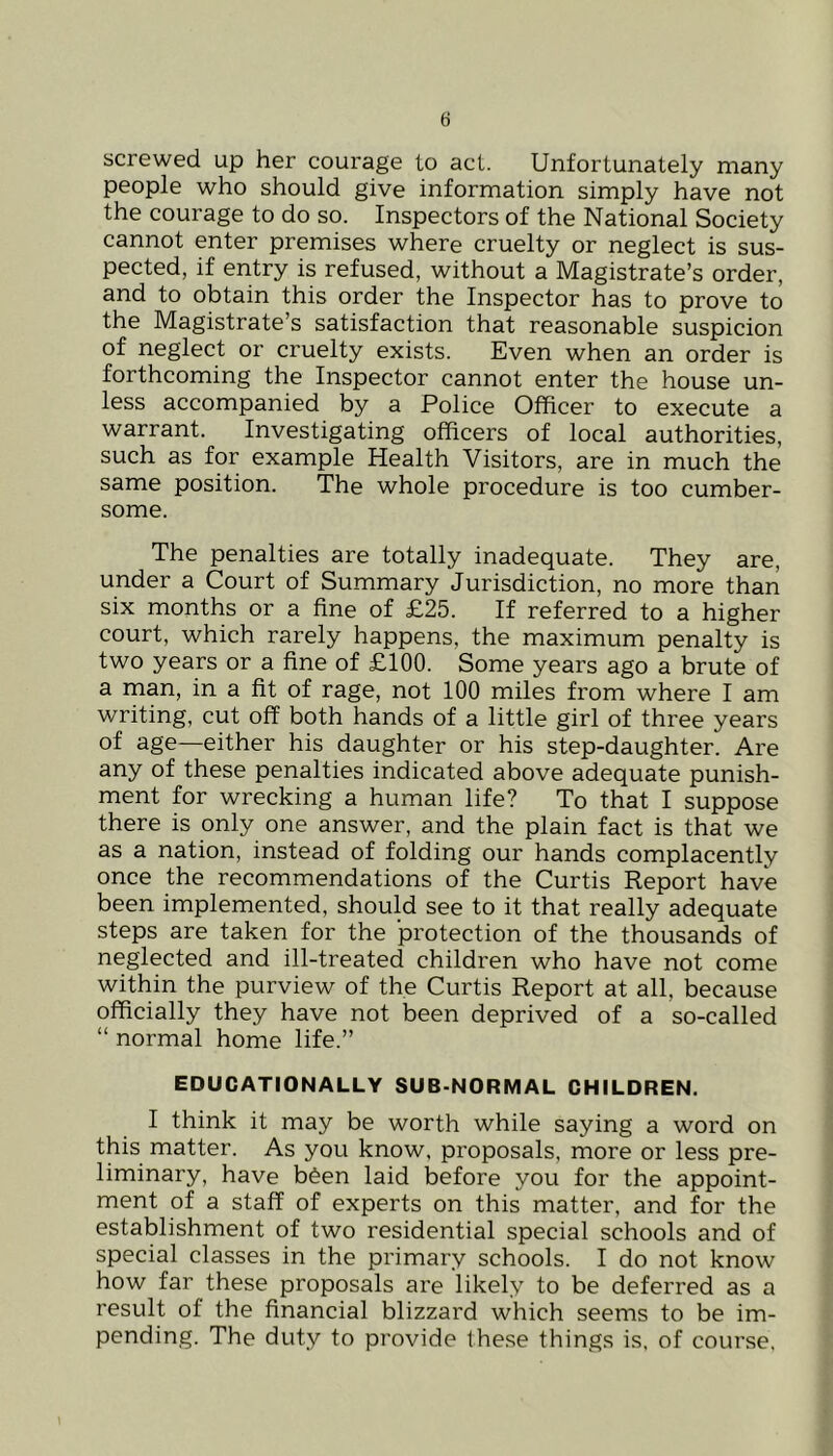 screwed up her courage to act. Unfortunately many people who should give information simply have not the courage to do so. Inspectors of the National Society cannot enter premises where cruelty or neglect is sus- pected, if entry is refused, without a Magistrate’s order, and to obtain this order the Inspector has to prove to the Magistrate’s satisfaction that reasonable suspicion of neglect or cruelty exists. Even when an order is forthcoming the Inspector cannot enter the house un- less accompanied by a Police Officer to execute a warrant. Investigating officers of local authorities, such as for example Health Visitors, are in much the same position. The whole procedure is too cumber- some. The penalties are totally inadequate. They are, under a Court of Summary Jurisdiction, no more than six months or a fine of £25. If referred to a higher court, which rarely happens, the maximum penalty is two years or a fine of £100. Some years ago a brute of a man, in a fit of rage, not 100 miles from where I am writing, cut off both hands of a little girl of three years of age—either his daughter or his step-daughter. Are any of these penalties indicated above adequate punish- ment for wrecking a human life? To that I suppose there is only one answer, and the plain fact is that we as a nation, instead of folding our hands complacently once the recommendations of the Curtis Report have been implemented, should see to it that really adequate steps are taken for the protection of the thousands of neglected and ill-treated children who have not come within the purview of the Curtis Report at all, because officially they have not been deprived of a so-called “ normal home life.” EDUCATIONALLY SUB-NORMAL CHILDREN. I think it may be worth while saying a word on this matter. As you know, proposals, more or less pre- liminary, have b^en laid before you for the appoint- ment of a staff of experts on this matter, and for the establishment of two residential special schools and of special classes in the primary schools. I do not know how far these proposals are likely to be deferred as a result of the financial blizzard which seems to be im- pending. The duty to provide these things is, of course,