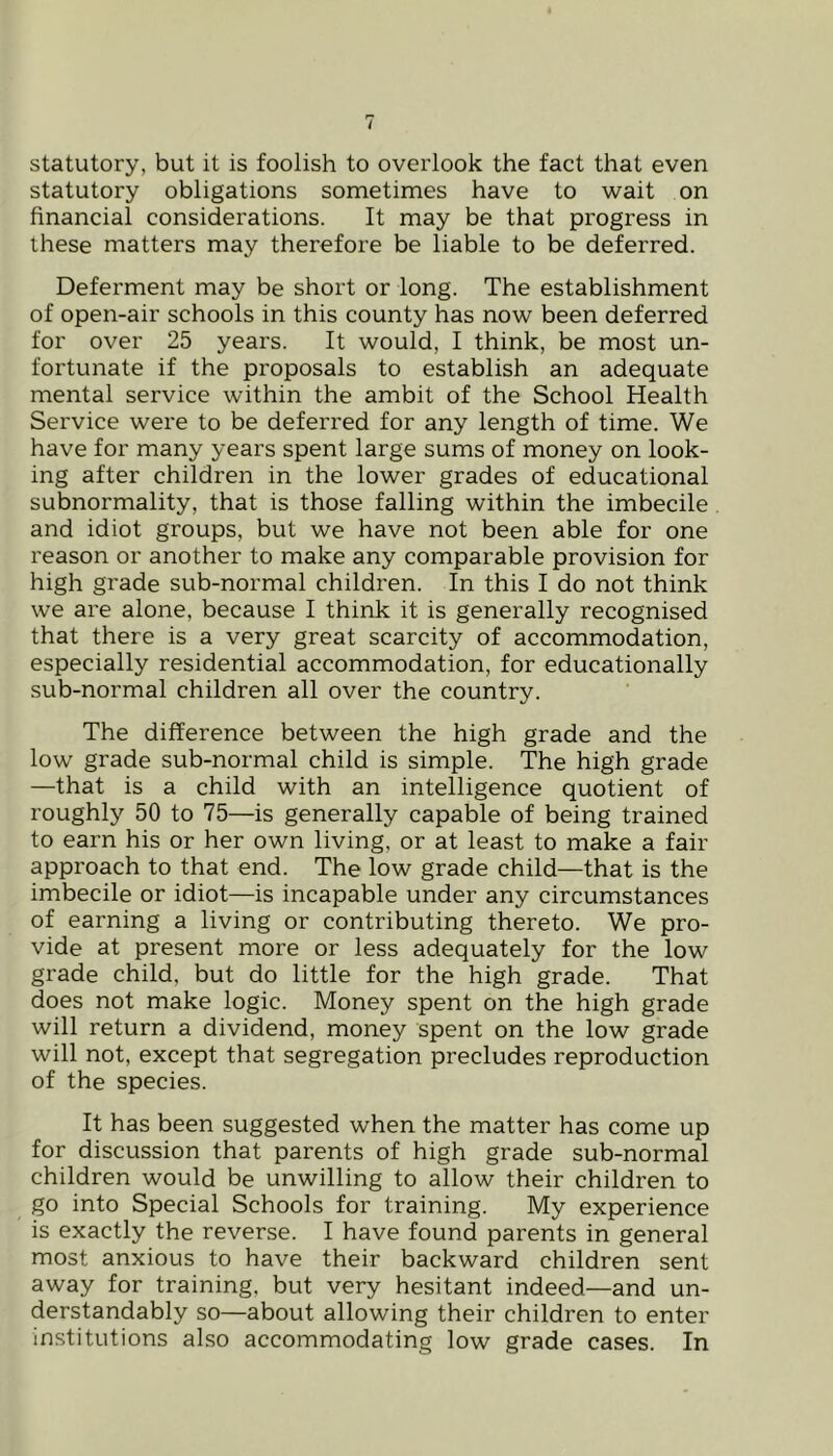 / statutory, but it is foolish to overlook the fact that even statutory obligations sometimes have to wait on financial considerations. It may be that progress in these matters may therefore be liable to be deferred. Deferment may be short or long. The establishment of open-air schools in this county has now been deferred for over 25 years. It would, I think, be most un- fortunate if the proposals to establish an adequate mental service within the ambit of the School Health Service were to be deferred for any length of time. We have for many years spent large sums of money on look- ing after children in the lower grades of educational subnormality, that is those falling within the imbecile and idiot groups, but we have not been able for one reason or another to make any comparable provision for high grade sub-normal children. In this I do not think we are alone, because I think it is generally recognised that there is a very great scarcity of accommodation, especially residential accommodation, for educationally sub-normal children all over the country. The difference between the high grade and the low grade sub-normal child is simple. The high grade —that is a child with an intelligence quotient of roughly 50 to 75—is generally capable of being trained to earn his or her own living, or at least to make a fair approach to that end. The low grade child—that is the imbecile or idiot—is incapable under any circumstances of earning a living or contributing thereto. We pro- vide at present more or less adequately for the low grade child, but do little for the high grade. That does not make logic. Money spent on the high grade will return a dividend, money spent on the low grade will not, except that segregation precludes reproduction of the species. It has been suggested when the matter has come up for discussion that parents of high grade sub-normal children would be unwilling to allow their children to go into Special Schools for training. My experience is exactly the reverse. I have found parents in general most anxious to have their backward children sent away for training, but very hesitant indeed—and un- derstandably so—about allowing their children to enter institutions also accommodating low grade cases. In
