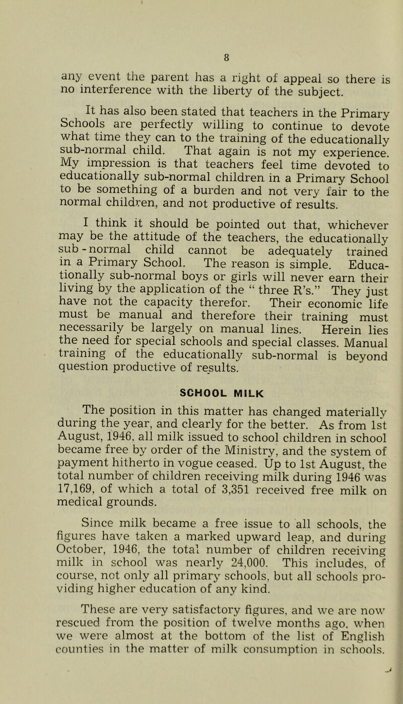 any event the parent has a right of appeal so there is no interference with the liberty of the subject. It has also been stated that teachers in the Primary Schools are perfectly willing to continue to devote what time they can to the training of the educationally sub-normal child. That again is not my experience. My impression is that teachers feel time devoted to educationally sub-normal children in a Primary School to be something of a burden and not very fair to the normal children, and not productive of results. I think it should be pointed out that, whichever may be the attitude of the teachers, the educationally sub - normal child cannot be adequately trained in a Primary School. The reason is simple. Educa- tionally sub-normal boys or girls will never earn their living by the application of the “ three R’s.” They just have not the capacity therefor. Their economic life must be manual and therefore their training must necessarily be largely on manual lines. Herein lies the need for special schools and special classes. Manual training of the educationally sub-normal is beyond question productive of results. SCHOOL MILK The position in this matter has changed materially during the year, and clearly for the better. As from 1st August, 1946. all milk issued to school children in school became free by order of the Ministry, and the system of payment hitherto in vogue ceased. Up to 1st August, the total number of children receiving milk during 1946 was 17,169, of which a total of 3,351 received free milk on medical grounds. Since milk became a free issue to all schools, the figures have taken a marked upward leap, and during October, 1946, the total number of children receiving milk in school was nearly 24,000. This includes, of course, not only all primary schools, but all schools pro- viding higher education of any kind. These are very satisfactory figures, and we are now rescued from the position of twelve months ago. when we were almost at the bottom of the list of English counties in the matter of milk consumption in schools.