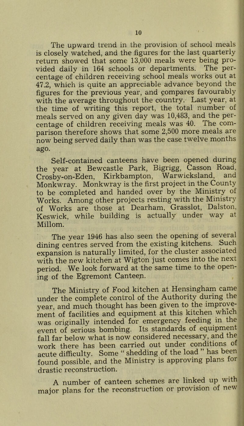 The upward trend in the provision of school meals is closely watched, and the figures for the last quarterly return showed that some 13,000 meals were being pro- vided daily in 164 schools or departments. The per- centage of children receiving school meals works out at 47.2, which is quite an appreciable advance beyond the figures for the previous year, and compares favourably with the average throughout the country. Last year, at the time of writing this report, the total number of meals served on any given day was 10,483, and the per- centage of children receiving meals was 40. The com- parison therefore shows that some 2,500 more meals are now being served daily than was the case twelve months ago. Self-contained canteens have been opened during the year at Bewcastle Park, Bigrigg, Casson Road, Crosby-on-Eden, Kirkbampton, Warwicksland, and Monkwray. Monkwray is the first project in the County to be completed and handed over by the Ministry of Works. Among other projects resting with the Ministry of Works are those at Dearham, Grasslot, Dalston, Keswick, while building is actually under way at Millom. The year 1946 has also seen the opening of several dining centres served from the existing kitchens. Such expansion is naturally limited, for the cluster associated with the new kitchen at Wigton just comes into the next period. We look forward at the same time to the open- ing of the Egremont Canteep. The Ministry of Food kitchen at Hensingham came under the complete control of the Authority during the year, and much thought has been given to the improve- ment of facilities and equipment at this kitchen which was originally intended for emergency feeding in the event of serious bombing. Its standards of equipment fall far below what is now considered necessary, and the work there has been carried out under conditions of acute difficulty. Some “ shedding of the load ” has been found possible, and the Ministry is approving plans for drastic reconstruction. A number of canteen schemes are linked up with major plans for the reconstruction or provision of new