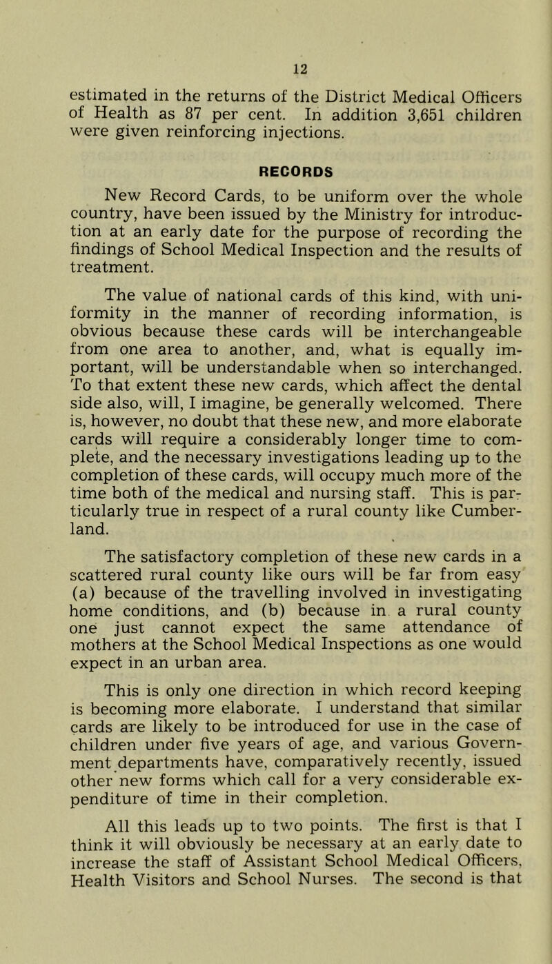 estimated in the returns of the District Medical Officers of Health as 87 per cent. In addition 3,651 children were given reinforcing injections. RECORDS New Record Cards, to be uniform over the whole country, have been issued by the Ministry for introduc- tion at an early date for the purpose of recording the findings of School Medical Inspection and the results of treatment. The value of national cards of this kind, with uni- formity in the manner of recording information, is obvious because these cards will be interchangeable from one area to another, and, what is equally im- portant, will be understandable when so interchanged. To that extent these new cards, which affect the dental side also, will, I imagine, be generally welcomed. There is, however, no doubt that these new, and more elaborate cards will require a considerably longer time to com- plete, and the necessary investigations leading up to the completion of these cards, will occupy much more of the time both of the medical and nursing staff. This is par- ticularly true in respect of a rural county like Cumber- land. The satisfactory completion of these new cards in a scattered rural county like ours will be far from easy (a) because of the travelling involved in investigating home conditions, and (b) because in a rural county one just cannot expect the same attendance of mothers at the School Medical Inspections as one would expect in an urban area. This is only one direction in which record keeping is becoming more elaborate. I understand that similar cards are likely to be introduced for use in the case of children under five years of age, and various Govern- ment departments have, comparatively recently, issued other new forms which call for a very considerable ex- penditure of time in their completion. All this leads up to two points. The first is that I think it will obviously be necessary at an early date to increase the staff of Assistant School Medical Officers, Health Visitors and School Nurses. The second is that