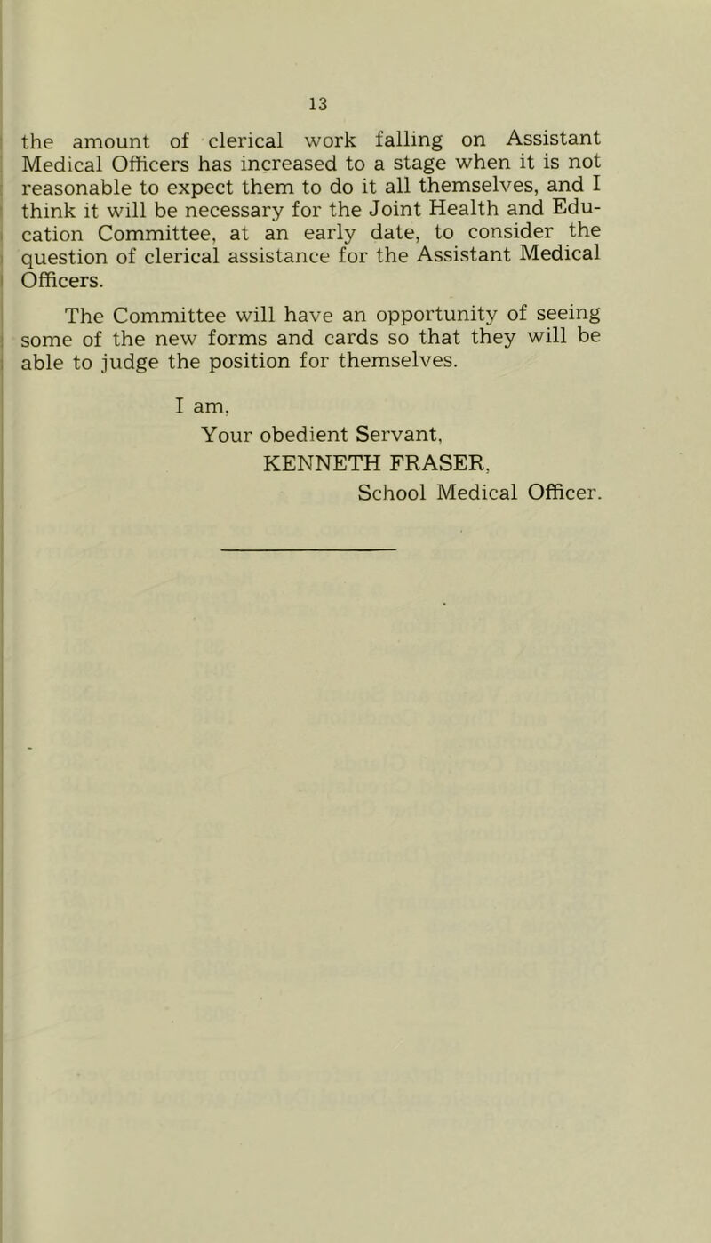 the amount of clerical work falling on Assistant Medical Olhcers has increased to a stage when it is not reasonable to expect them to do it all themselves, and I think it will be necessary for the Joint Health and Edu- I cation Committee, at an early date, to consider the I question of clerical assistance for the Assistant Medical I Officers. The Committee will have an opportunity of seeing 1 some of the new forms and cards so that they will be t able to judge the position for themselves. I am, Your obedient Servant, KENNETH FRASER, School Medical Officer.