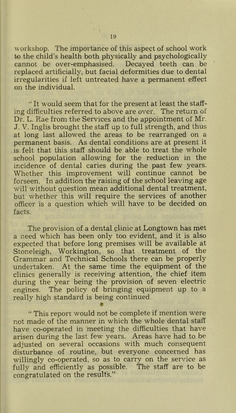 workshop. The importance of this aspect of school work to the child’s health both physically and psychologically cannot be over-emphasised. Decayed teeth can be replaced artificially, but facial deformities due to dental irregularities if left untreated have a permanent effect on the individual. ‘‘ It would seem that for the present at least the staff- ing difficulties referred to above are over. The return of Dr. L. Rae from the Services and the appointment of Mr. J. V. Inglis brought the staff up to full strength, and thus at long last allowed the areas to be rearranged on a permanent basis. As dental conditions are at present it is felt that this staff should be able to treat the whole school population allowing for the reduction in the incidence of dental caries during the past few years. Whether this improvement will continue cannot be forseen. In addition the raising of the school leaving age w’ill without question mean additional dental treatment, but whether this will require the services of another officer is a question which will have to be decided on facts. The provision of a dental clinic at Longtown has met a need which has been only too evident, and it is also expected that before long premises will be available at Stoneleigh, Workington, so that treatment of the Grammar and Technical Schools there can be properly undertaken. At the same time the equipment of the clinics generally is receiving attention, the chief item during the year being the provision of seven electric engines. The policy of bringing equipment up to a really high standard is being continued. • “ This report would not be complete if mention w^ere not made of the manner in which the whole dental staff have co-operated in meeting the difficulties that have arisen during the last few years. Areas have had to be adjusted on several occasions with much consequent disturbance of routine, but everyone concerned has willingly co-operated, so as to carry on the service as fully and efficiently as possible. The staff are to be congratulated on the results.”