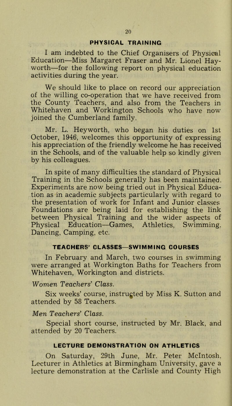 PHYSICAL TRAINING I am indebted to the Chief Organisers of Physical Education—Miss Margaret Fraser and Mr. Lionel Hay- worth—for the following report on physical education activities during the year. We should like to place on record our appreciation of the willing co-operation that we have received from the County Teachers, and also from the Teachers in Whitehaven and Workington Schools who have now joined the Cumberland family. Mr. L. Heyworth, who began his duties on 1st October, 1946, welcomes this opportunity of expressing his appreciation of the friendly welcome he has received in the Schools, and of the valuable help so kindly given by his colleagues. In spite of many difficulties the standard of Physical Training in the Schools generally has been maintained. Experiments are now being tried out in Physical Educa- tion as in academic subjects particularly with regard to the presentation of work for Infant and Junior classes Foundations are being laid for establishing the link between Physical Training and the wider aspects of Physical Education—Games, Athletics, Swimming, Dancing, Camping, etc. TEACHERS’ CLASSES—SWIMMING COURSES In February and March, two courses in swimming were arranged at Workington Baths for Teachers from Whitehaven, Workington and districts. Women Teachers’ Class. Six weeks’ course, instrugted by Miss K. Sutton and attended by 58 Teachers. Men Teachers’ Class. Special short course, instructed by Mr. Black, and attended by 20 Teachers. LECTURE DEMONSTRATION ON ATHLETICS On Saturday, 29th June, Mr. Peter McIntosh, Lecturer in Athletics at Birmingham University, gave a lecture demonstration at the Carlisle and County High