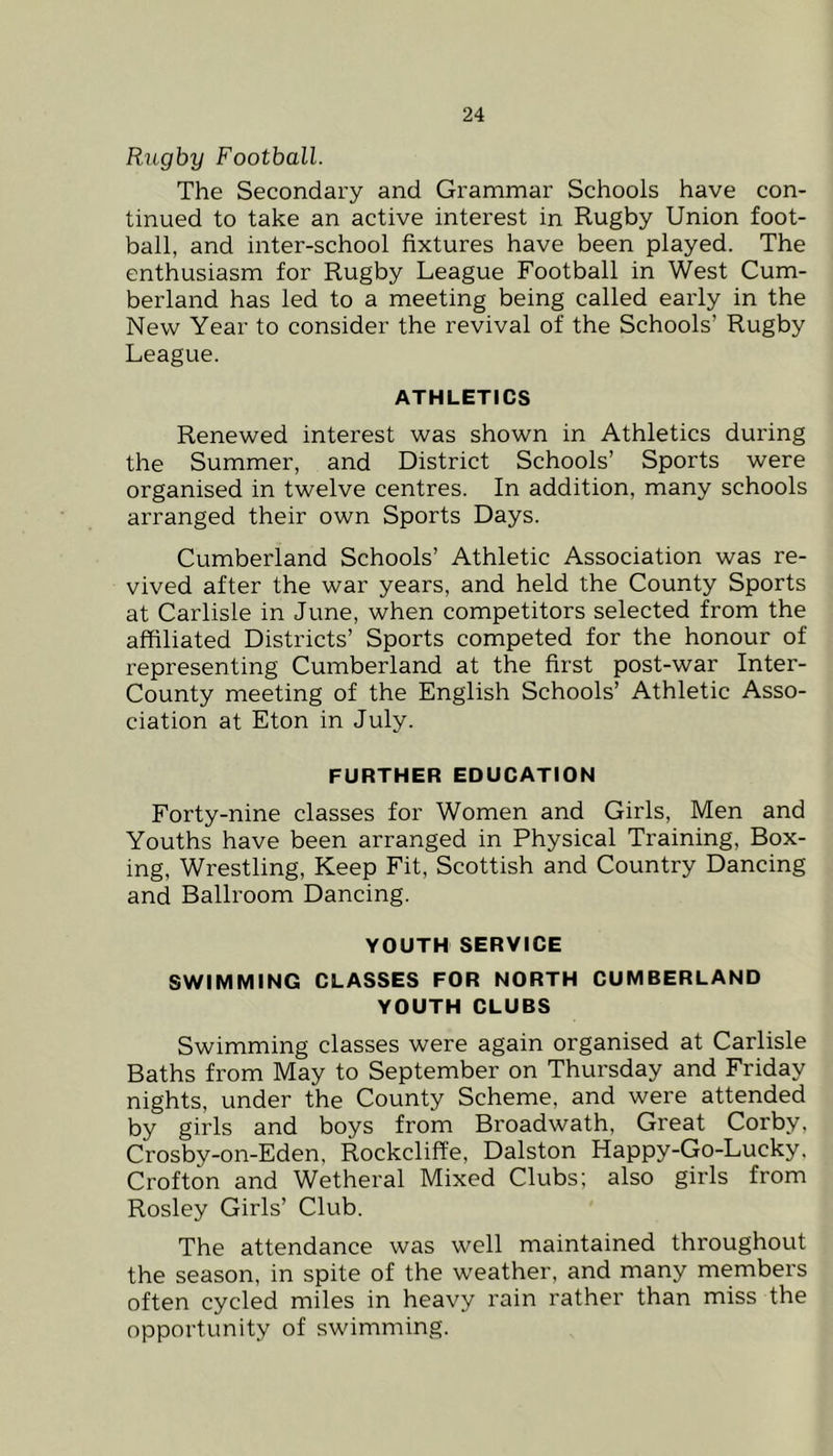 Rugby Football. The Secondary and Grammar Schools have con- tinued to take an active interest in Rugby Union foot- ball, and inter-school fixtures have been played. The enthusiasm for Rugby League Football in West Cum- berland has led to a meeting being called early in the New Year to consider the revival of the Schools’ Rugby League. ATHLETICS Renewed interest was shown in Athletics during the Summer, and District Schools’ Sports were organised in twelve centres. In addition, many schools arranged their own Sports Days. Cumberland Schools’ Athletic Association was re- vived after the war years, and held the County Sports at Carlisle in June, when competitors selected from the affiliated Districts’ Sports competed for the honour of representing Cumberland at the first post-war Inter- County meeting of the English Schools’ Athletic Asso- ciation at Eton in July. FURTHER EDUCATION Forty-nine classes for Women and Girls, Men and Youths have been arranged in Physical Training, Box- ing, Wrestling, Keep Fit, Scottish and Country Dancing and Ballroom Dancing. YOUTH SERVICE SWIMMING CLASSES FOR NORTH CUMBERLAND YOUTH CLUBS Swimming classes were again organised at Carlisle Baths from May to September on Thursday and Friday nights, under the County Scheme, and were attended by girls and boys from Broadwath, Great Corby, Crosby-on-Eden, Rockclift'e, Dalston Happy-Go-Lucky. Crofton and Wetheral Mixed Clubs; also girls from Rosley Girls’ Club. The attendance was well maintained throughout the season, in spite of the weather, and many members often cycled miles in heavy rain rather than miss the opportunity of swimming.