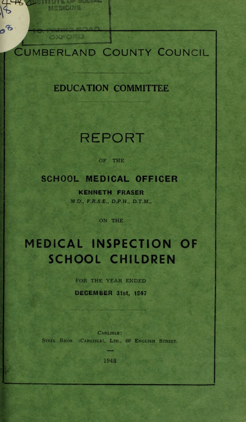 Cumberland County Council EDUCATION COMMITTEE REPORT OF THE SCHOOL MEDICAL OFFICER KENNETH FRASER M.D., F.R.S.E., D.P.H., D.T.M., ON THE MEDICAL INSPECTION OF SCHOOL CHILDREN FOR THE YEAR ENDED DECEMBER 31st, 1247 Carlisle: Steel Bros. (Carlisle), Ltd., 60 English Street. 1948