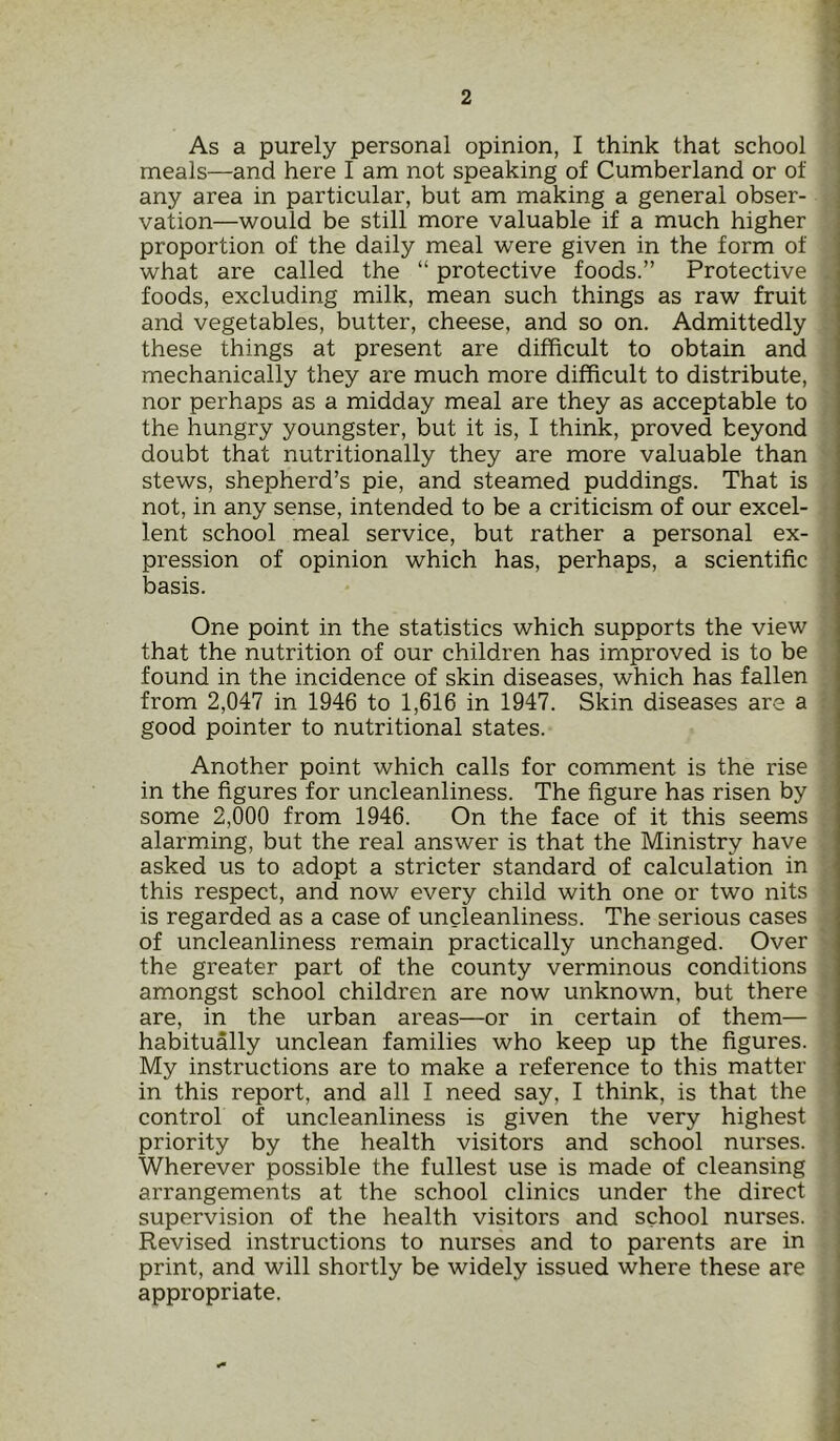 As a purely personal opinion, I think that school meals—and here I am not speaking of Cumberland or of any area in particular, but am making a general obser- vation—would be still more valuable if a much higher proportion of the daily meal were given in the form of what are called the “ protective foods.” Protective foods, excluding milk, mean such things as raw fruit and vegetables, butter, cheese, and so on. Admittedly these things at present are difficult to obtain and mechanically they are much more difficult to distribute, nor perhaps as a midday meal are they as acceptable to the hungry youngster, but it is, I think, proved beyond doubt that nutritionally they are more valuable than stews, shepherd’s pie, and steamed puddings. That is not, in any sense, intended to be a criticism of our excel- lent school meal service, but rather a personal ex- pression of opinion which has, perhaps, a scientific basis. One point in the statistics which supports the view that the nutrition of our children has improved is to be found in the incidence of skin diseases, which has fallen from 2,047 in 1946 to 1,616 in 1947. Skin diseases are a good pointer to nutritional states. Another point which calls for comment is the rise in the figures for uncleanliness. The figure has risen by some 2,000 from 1946. On the face of it this seems alarming, but the real answer is that the Ministry have asked us to adopt a stricter standard of calculation in this respect, and now every child with one or two nits is regarded as a case of uncleanliness. The serious cases of uncleanliness remain practically unchanged. Over the greater part of the county verminous conditions amongst school children are now unknown, but there are, in the urban areas—or in certain of them— habitually unclean families who keep up the figures. My instructions are to make a reference to this matter in this report, and all I need say, I think, is that the control of uncleanliness is given the very highest priority by the health visitors and school nurses. Wherever possible the fullest use is made of cleansing arrangements at the school clinics under the direct supervision of the health visitors and school nurses. Revised instructions to nurses and to parents are in print, and will shortly be widely issued where these are appropriate.