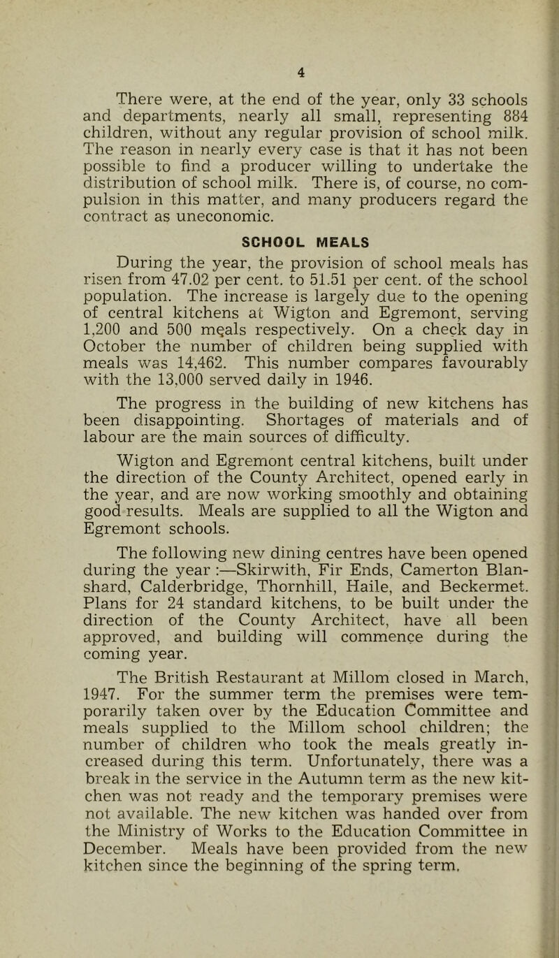 There were, at the end of the year, only 33 schools and departments, nearly all small, representing 884 children, without any regular provision of school milk. The reason in nearly every case is that it has not been possible to find a producer willing to undertake the distribution of school milk. There is, of course, no com- pulsion in this matter, and many producers regard the contract as uneconomic. SCHOOL MEALS During the year, the provision of school meals has risen from 47.02 per cent, to 51.51 per cent, of the school population. The increase is largely due to the opening of central kitchens at Wigton and Egremont, serving 1,200 and 500 mqals respectively. On a check day in October the number of children being supplied with meals was 14,462. This number compares favourably with the 13,000 served daily in 1946. The progress in the building of new kitchens has been disappointing. Shortages of materials and of labour are the main sources of difficulty. Wigton and Egremont central kitchens, built under the direction of the County Architect, opened early in the year, and are now working smoothly and obtaining good results. Meals are supplied to all the Wigton and Egremont schools. The following new dining centres have been opened during the year :—Skirwith, Fir Ends, Camerton Blan- shard, Calderbridge, Thornhill, Haile, and Beckermet. Plans for 24 standard kitchens, to be built under the direction of the County Architect, have all been approved, and building will commence during the coming year. The British Restaurant at Millom closed in March, 1947. For the summer term the premises were tem- porarily taken over by the Education Committee and meals supplied to the Millom school children; the number of children who took the meals greatly in- creased during this term. Unfortunately, there was a break in the service in the Autumn term as the new kit- chen was not ready and the temporary premises were not available. The new kitchen was handed over from the Ministry of Works to the Education Committee in December. Meals have been provided from the new kitchen since the beginning of the spring term.