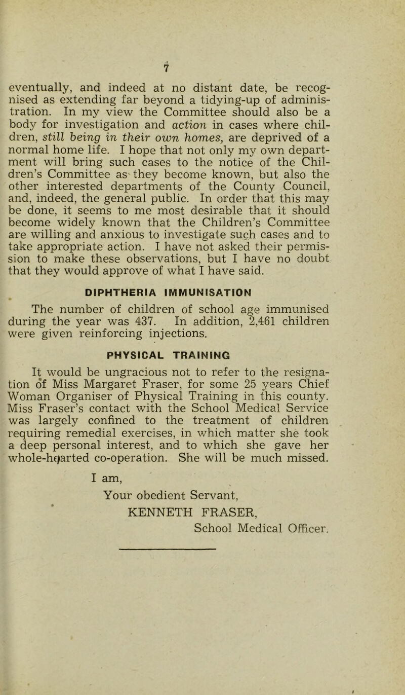 eventually, and indeed at no distant date, be recog- nised as extending far beyond a tidying-up of adminis- tration. In my view the Committee should also be a body for investigation and action in cases where chil- dren, still being in their own homes, are deprived of a normal home life. I hope that not only my own depart- ment will bring such cases to the notice of the Chil- dren’s Committee as they become known, but also the other interested departments of the County Council, and, indeed, the general public. In order that this may be done, it seems to me most desirable that it should become widely known that the Children’s Committee are willing and anxious to investigate such cases and to take appropriate action. I have not asked their permis- sion to make these observations, but I have no doubt that they would approve of what I have said. DIPHTHERIA IMMUNISATION • The number of children of school age immunised during the year was 437. In addition, 2,461 children were given reinforcing injections. PHYSICAL TRAINING It would be ungracious not to refer to the resigna- tion of Miss Margaret Fraser, for some 25 years Chief Woman Organiser of Physical Training in this county. Miss Fraser’s contact with the School Medical Service was largely confined to the treatment of children requiring remedial exercises, in which matter she took a deep personal interest, and to which she gave her whole-hqarted co-operation. She will be much missed. I am, Your obedient Servant, KENNETH FRASER, School Medical Officer.