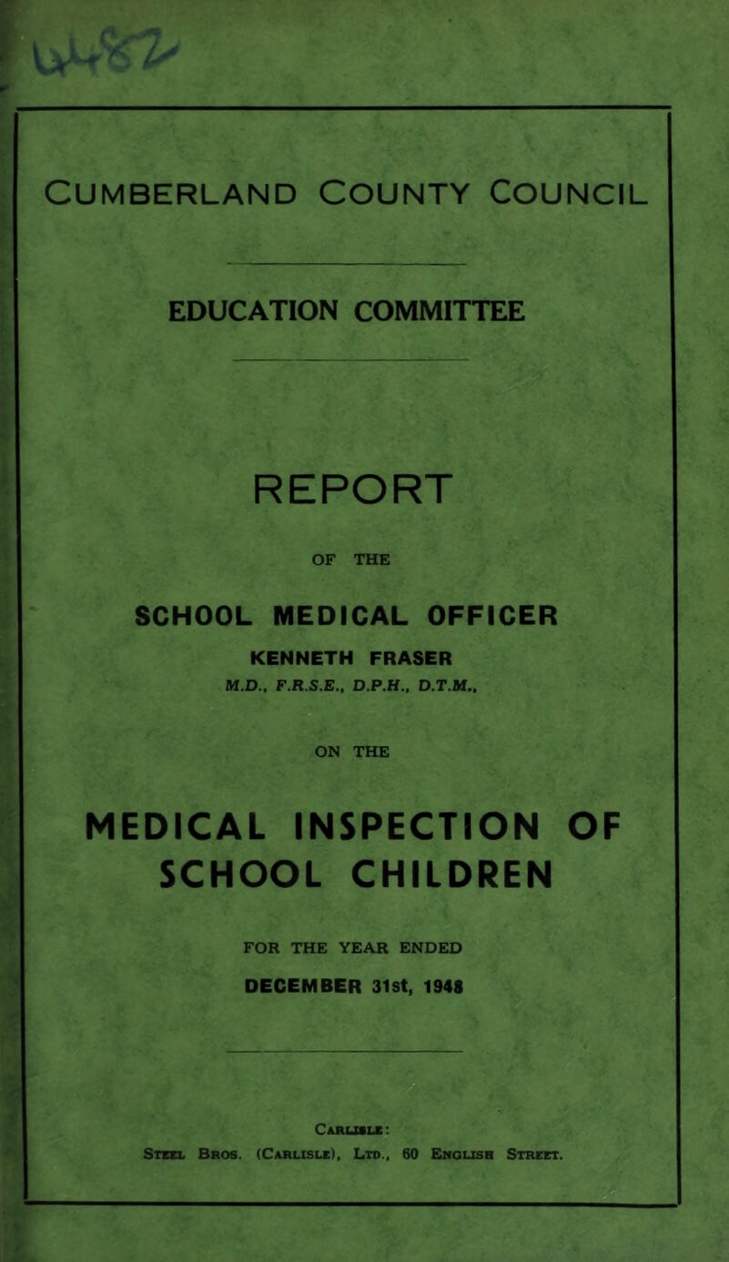 Cumberland County Council EDUCATION COMMITTEE REPORT OF THE SCHOOL MEDICAL OFFICER KENNETH FRASER M.D., F.R.S.E.. D.P.H., D.T.M., ON THE MEDICAL INSPECTION OF SCHOOL CHILDREN FOR THE YEAR ENDED DECEMBER 31st, 1948 Carlisle: Steel Bros. (Carlisle), Ltd., 60 English Street.