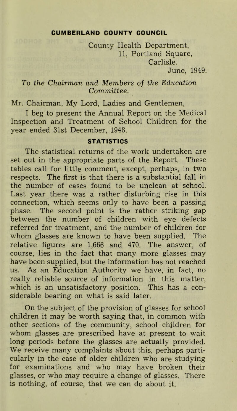 County Health Department, 11, Portland Square, Carlisle. June, 1949. To the Chairman and Members of the Education Committee. Mr. Chairman, My Lord, Ladies and Gentlemen, I beg to present the Annual Report on the Medical Inspection and Treatment of School Children for the year ended 31st December, 1948. STATISTICS The statistical returns of the work undertaken are set out in the appropriate parts of the Report. These tables call for little comment, except, perhaps, in two respects. The first is that there is a substantial fall in the number of cases found to be unclean at school. Last year there was a rather disturbing rise in this connection, which seems only to have been a passing phase. The second point is the rather striking gap between the number of children with eye defects referred for treatment, and the number of children for whom glasses are known to have been supplied. The relative figures are 1,666 and 470. The answer, of course, lies in the fact that many more glasses may have been supplied, but the information has not reached us. As an Education Authority we have, in fact, no really reliable source of information in this matter, which is an unsatisfactory position. This has a con- siderable bearing on what is said later. On the subject of the provision of glasses for school children it may be worth saying that, in common with other sections of the community, school children for whom glasses are prescribed have at present to wait long periods before the glasses are actually provided. We receive many complaints about this, perhaps parti- cularly in the case of older children who are studying for examinations and who may have broken their glasses, or who may require a change of glasses. There is nothing, of course, that we can do about it.