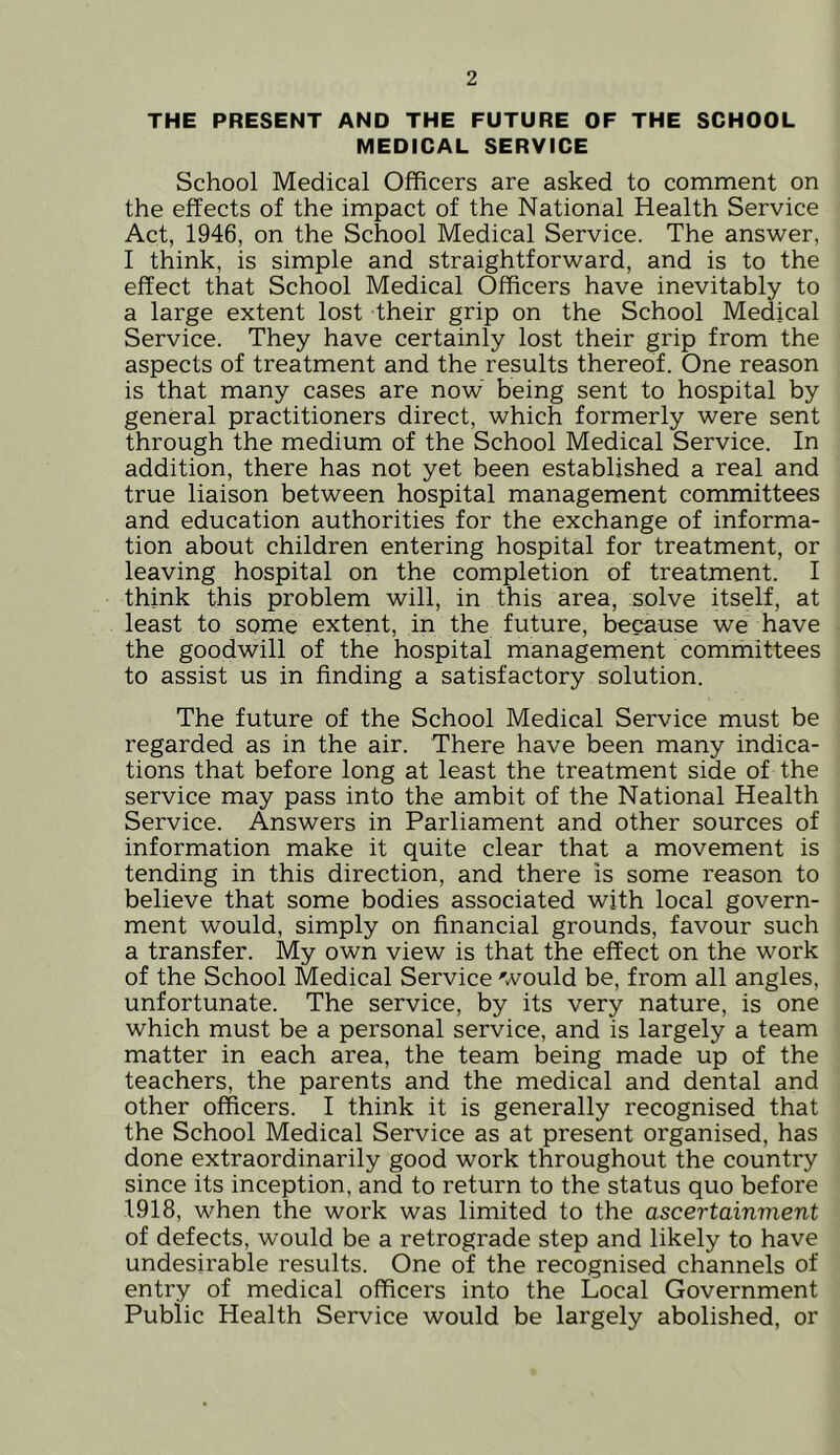 THE PRESENT AND THE FUTURE OF THE SCHOOL MEDICAL SERVICE School Medical Officers are asked to comment on the effects of the impact of the National Health Service Act, 1946, on the School Medical Service. The answer, I think, is simple and straightforward, and is to the effect that School Medical Officers have inevitably to a large extent lost their grip on the School Medical Service. They have certainly lost their grip from the aspects of treatment and the results thereof. One reason is that many cases are now being sent to hospital by general practitioners direct, which formerly were sent through the medium of the School Medical Service. In addition, there has not yet been established a real and true liaison between hospital management committees and education authorities for the exchange of informa- tion about children entering hospital for treatment, or leaving hospital on the completion of treatment. I think this problem will, in this area, solve itself, at least to some extent, in the future, because we have the goodwill of the hospital management committees to assist us in finding a satisfactory solution. The future of the School Medical Service must be regarded as in the air. There have been many indica- tions that before long at least the treatment side of the service may pass into the ambit of the National Health Service. Answers in Parliament and other sources of information make it quite clear that a movement is tending in this direction, and there is some reason to believe that some bodies associated with local govern- ment would, simply on financial grounds, favour such a transfer. My own view is that the effect on the work of the School Medical Service would be, from all angles, unfortunate. The service, by its very nature, is one which must be a personal service, and is largely a team matter in each area, the team being made up of the teachers, the parents and the medical and dental and other officers. I think it is generally recognised that the School Medical Service as at present organised, has done extraordinarily good work throughout the country since its inception, and to return to the status quo before 1918, when the work was limited to the ascertainment of defects, would be a retrograde step and likely to have undesirable results. One of the recognised channels of entry of medical officers into the Local Government Public Health Service would be largely abolished, or