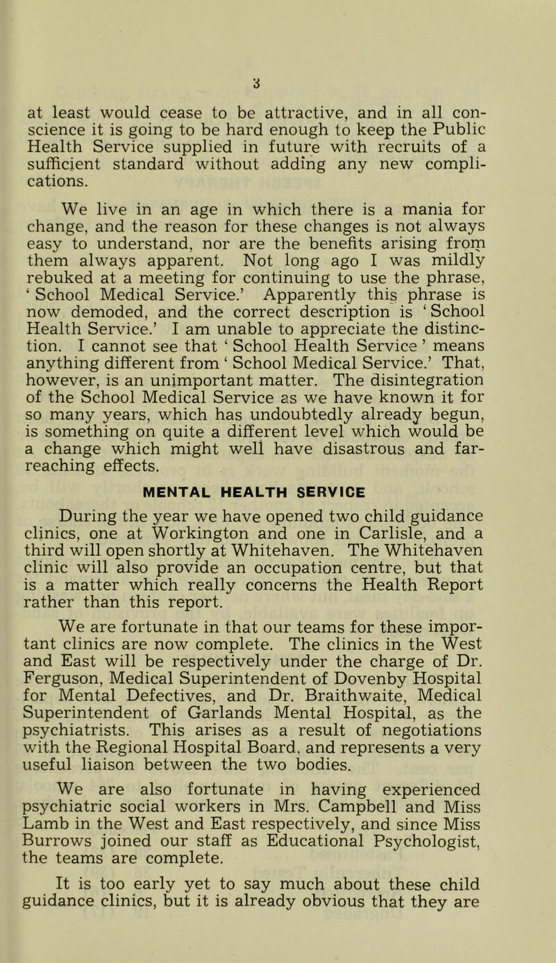 at least would cease to be attractive, and in all con- science it is going to be hard enough to keep the Public Health Service supplied in future with recruits of a sufficient standard without adding any new compli- cations. We live in an age in which there is a mania for change, and the reason for these changes is not always easy to understand, nor are the benefits arising from them always apparent. Not long ago I was mildly rebuked at a meeting for continuing to use the phrase, ‘ School Medical Service.’ Apparently this phrase is now demoded, and the correct description is ‘ School Health Service.’ I am unable to appreciate the distinc- tion. I cannot see that ‘ School Health Service ’ means anything different from ‘ School Medical Service.’ That, however, is an unimportant matter. The disintegration of the School Medical Service as we have known it for so many years, which has undoubtedly already begun, is something on quite a different level which would be a change which might well have disastrous and far- reaching effects. MENTAL HEALTH SERVICE During the year we have opened two child guidance clinics, one at Workington and one in Carlisle, and a third will open shortly at Whitehaven. The Whitehaven clinic will also provide an occupation centre, but that is a matter which really concerns the Health Report rather than this report. We are fortunate in that our teams for these impor- tant clinics are now complete. The clinics in the West and East will be respectively under the charge of Dr. Ferguson, Medical Superintendent of Dovenby Hospital for Mental Defectives, and Dr. Braithwaite, Medical Superintendent of Garlands Mental Hospital, as the psychiatrists. This arises as a result of negotiations with the Regional Hospital Board, and represents a very useful liaison between the two bodies. We are also fortunate in having experienced psychiatric social workers in Mrs. Campbell and Miss Lamb in the West and East respectively, and since Miss Burrows joined our staff as Educational Psychologist, the teams are complete. It is too early yet to say much about these child guidance clinics, but it is already obvious that they are