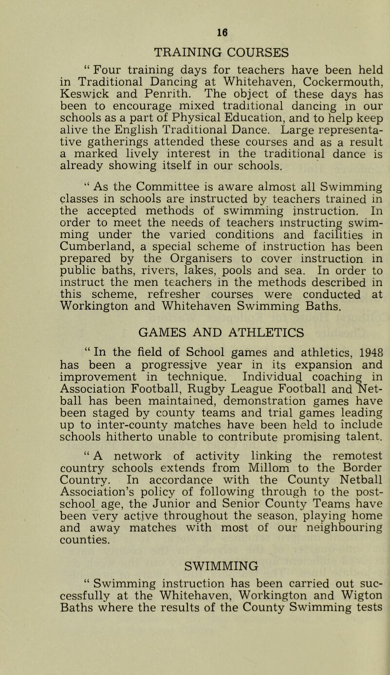 TRAINING COURSES “ Four training days for teachers have been held in Traditional Dancing at Whitehaven, Cockermouth, Keswick and Penrith. The object of these days has been to encourage mixed traditional dancing in our schools as a part of Physical Education, and to help keep alive the English Traditional Dance. Large representa- tive gatherings attended these courses and as a result a marked lively interest in the traditional dance is already showing itself in our schools. “ As the Committee is aware almost all Swimming classes in schools are instructed by teachers trained in the accepted methods of swimming instruction. In order to meet the needs of teachers instructing swim- ming under the varied conditions and facilities in Cumberland, a special scheme of instruction has been prepared by the Organisers to cover instruction in public baths, rivers, lakes, pools and sea. In order to instruct the men teachers in the methods described in this scheme, refresher courses were conducted at Workington and Whitehaven Swimming Baths. GAMES AND ATHLETICS “ In the field of School games and athletics, 1948 has been a progressive year in its expansion and improvement in technique. Individual coaching in Association Football, Rugby League Football and Net- ball has been maintained, demonstration games have been staged by county teams and trial games leading up to inter-county matches have been held to include schools hitherto unable to contribute promising talent. “ A network of activity linking the remotest country schools extends from Millom to the Border Country. In accordance with the County Netball Association’s policy of following through to the post- school age, the Junior and Senior County Teams have been very active throughout the season, playing home and away matches with most of our neighbouring counties. SWIMMING “ Swimming instruction has been carried out suc- cessfully at the Whitehaven, Workington and Wigton Baths where the results of the County Swimming tests