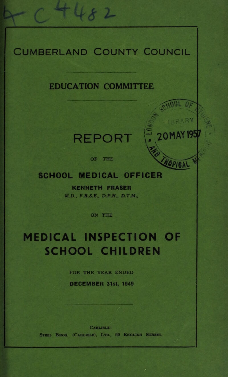 4<S- 2- Cumberland County Council EDUCATION COMMITTEE 6? - . 16PABV REPORT \^20MAY19^ ’>5 SCHOOL MEDICAL OFFICER KENNETH FRASER M.D.. F.R.S.E., D.P.H.. D.T.M.. ON THE MEDICAL INSPECTION OF SCHOOL CHILDREN FOR THE YEAR ENDED DECEMBER 31st, 1949 Carusle : Steel Bros. (Carlisle), Ltd., 60 Englisb Street.