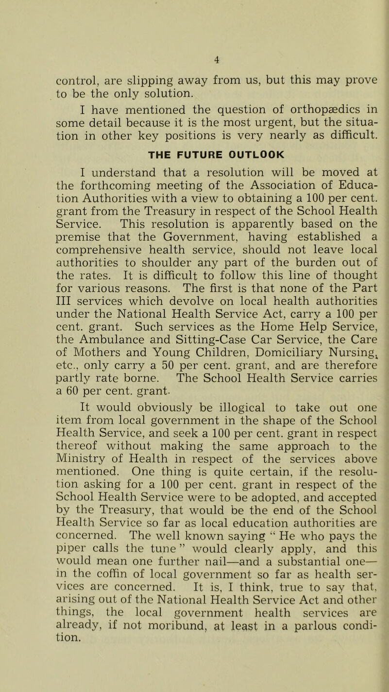 control, are slipping away from us, but this may prove to be the only solution. I have mentioned the question of orthopaedics in some detail because it is the most urgent, but the situa- tion in other key positions is very nearly as difficult. THE FUTURE OUTLOOK I understand that a resolution will be moved at the forthcoming meeting of the Association of Educa- tion Authorities with a view to obtaining a 100 per cent, grant from the Treasury in respect of the School Health Service. This resolution is apparently based on the premise that the Government, having established a comprehensive health service, should not leave local authorities to shoulder any part of the burden out of the rates. It is difficult to follow this line of thought for various reasons. The first is that none of the Part III services which devolve on local health authorities under the National Health Service Act, carry a 100 per cent, grant. Such services as the Home Help Service, the Ambulance and Sitting-Case Car Service, the Care of Mothers and Young Children, Domiciliary Nursing^ etc., only carry a 50 per cent, grant, and are therefore partly rate borne. The School Health Service carries a 60 per cent, grant- It would obviously be illogical to take out one item from local government in the shape of the School Health Service, and seek a 100 per cent, grant in respect thereof without making the same approach to the Ministry of Health in respect of the services above mentioned. One thing is quite certain, if the resolu- tion asking for a 100 per cent, grant in respect of the School Health Service were to be adopted, and accepted by the Treasury, that would be the end of the School Health Service so far as local education authorities are concerned. The well known saying “ He who pays the piper calls the tune ” would clearly apply, and this would mean one further nail—and a substantial one— in the coffin of local government so far as health ser- vices are concerned. It is, I think, true to say that, arising out of the National Health Service Act and other things, the local government health services are already, if not moribund, at least in a parlous condi- tion.