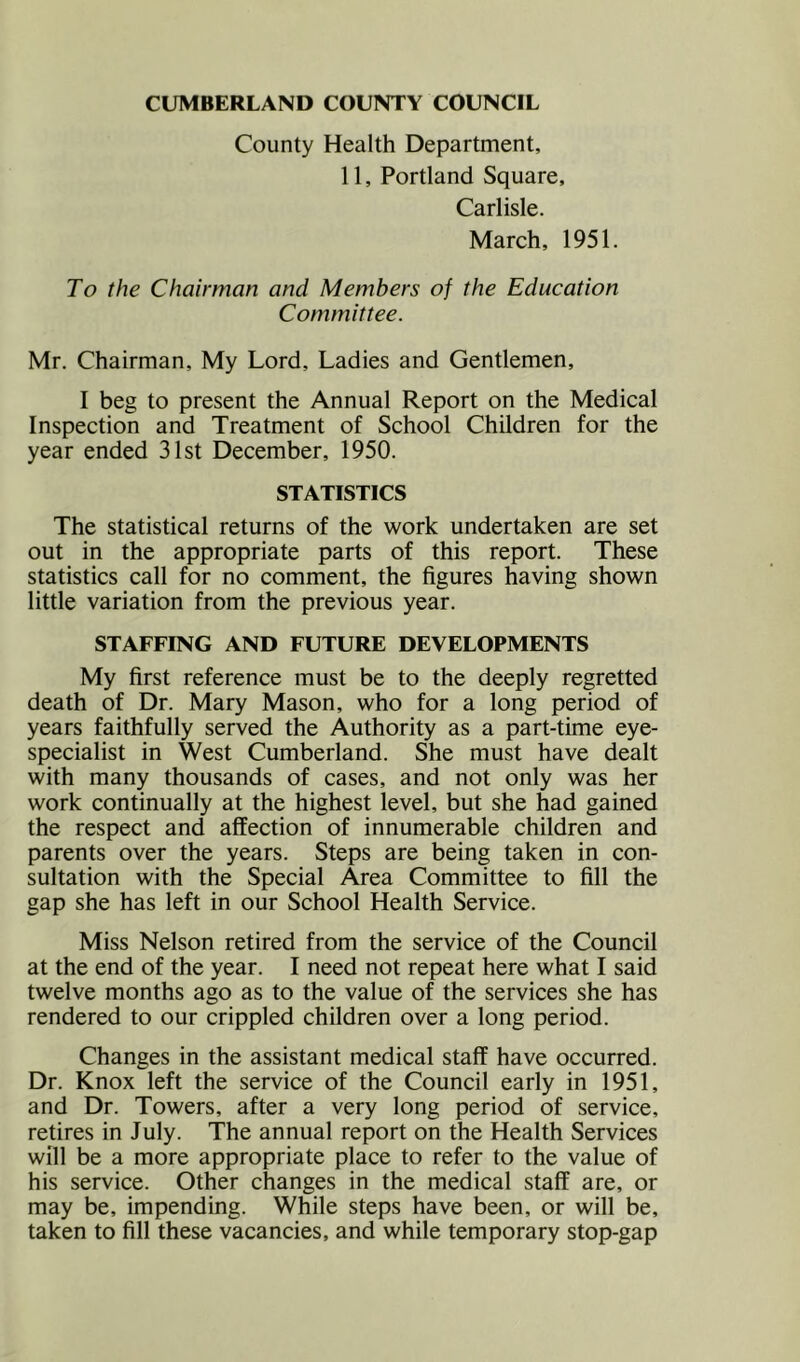 County Health Department, 11, Portland Square, Carlisle. March, 1951. To the Chairman and Members of the Education Committee. Mr. Chairman, My Lord, Ladies and Gentlemen, I beg to present the Annual Report on the Medical Inspection and Treatment of School Children for the year ended 31st December, 1950. STATISTICS The statistical returns of the work undertaken are set out in the appropriate parts of this report. These statistics call for no comment, the figures having shown little variation from the previous year. STAFFING AND FUTURE DEVELOPMENTS My first reference must be to the deeply regretted death of Dr. Mary Mason, who for a long period of years faithfully served the Authority as a part-time eye- specialist in West Cumberland. She must have dealt with many thousands of cases, and not only was her work continually at the highest level, but she had gained the respect and affection of innumerable children and parents over the years. Steps are being taken in con- sultation with the Special Area Committee to fill the gap she has left in our School Health Service. Miss Nelson retired from the service of the Council at the end of the year. I need not repeat here what I said twelve months ago as to the value of the services she has rendered to our crippled children over a long period. Changes in the assistant medical staff have occurred. Dr. Knox left the service of the Council early in 1951, and Dr. Towers, after a very long period of service, retires in July. The annual report on the Health Services will be a more appropriate place to refer to the value of his service. Other changes in the medical staff are, or may be, impending. While steps have been, or will be, taken to fill these vacancies, and while temporary stop-gap