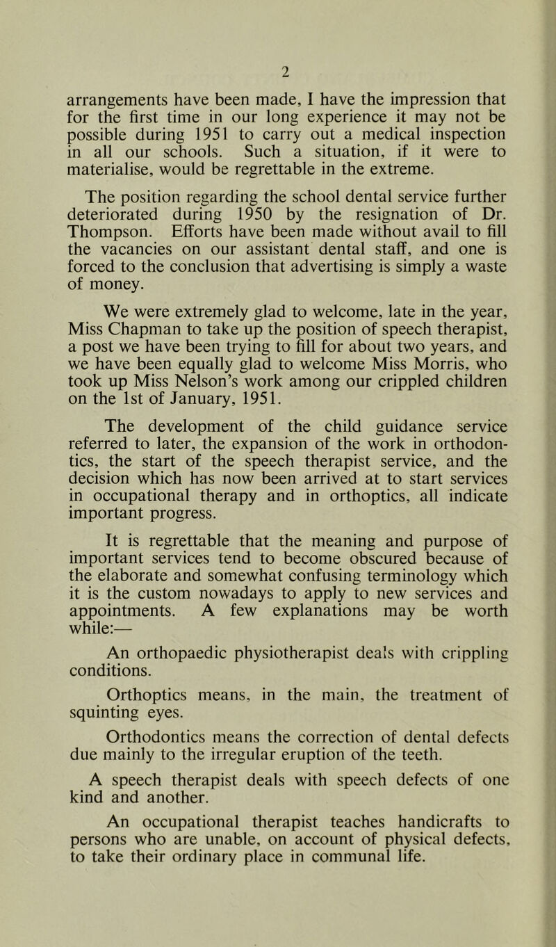 arrangements have been made, I have the impression that for the first time in our long experience it may not be possible during 1951 to carry out a medical inspection in all our schools. Such a situation, if it were to materialise, would be regrettable in the extreme. The position regarding the school dental service further deteriorated during 1950 by the resignation of Dr. Thompson. Efforts have been made without avail to fill the vacancies on our assistant dental staff, and one is forced to the conclusion that advertising is simply a waste of money. We were extremely glad to welcome, late in the year. Miss Chapman to take up the position of speech therapist, a post we have been trying to fill for about two years, and we have been equally glad to welcome Miss Morris, who took up Miss Nelson’s work among our crippled children on the 1st of January, 1951. The development of the child guidance service referred to later, the expansion of the work in orthodon- tics, the start of the speech therapist service, and the decision which has now been arrived at to start services in occupational therapy and in orthoptics, all indicate important progress. It is regrettable that the meaning and purpose of important services tend to become obscured because of the elaborate and somewhat confusing terminology which it is the custom nowadays to apply to new services and appointments. A few explanations may be worth while:— An orthopaedic physiotherapist deals with crippling conditions. Orthoptics means, in the main, the treatment of squinting eyes. Orthodontics means the correction of dental defects due mainly to the irregular eruption of the teeth. A speech therapist deals with speech defects of one kind and another. An occupational therapist teaches handicrafts to persons who are unable, on account of physical defects, to take their ordinary place in communal life.
